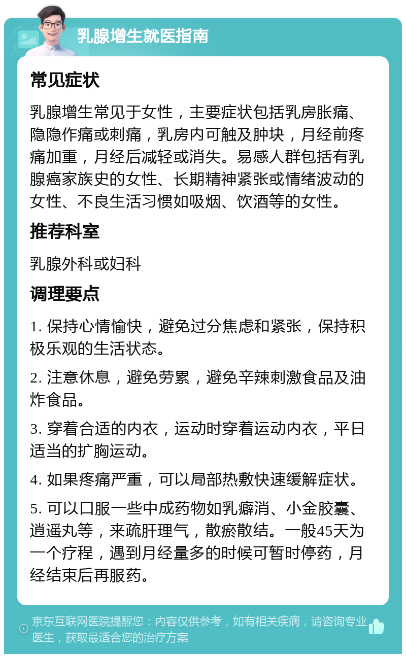 乳腺增生就医指南 常见症状 乳腺增生常见于女性，主要症状包括乳房胀痛、隐隐作痛或刺痛，乳房内可触及肿块，月经前疼痛加重，月经后减轻或消失。易感人群包括有乳腺癌家族史的女性、长期精神紧张或情绪波动的女性、不良生活习惯如吸烟、饮酒等的女性。 推荐科室 乳腺外科或妇科 调理要点 1. 保持心情愉快，避免过分焦虑和紧张，保持积极乐观的生活状态。 2. 注意休息，避免劳累，避免辛辣刺激食品及油炸食品。 3. 穿着合适的内衣，运动时穿着运动内衣，平日适当的扩胸运动。 4. 如果疼痛严重，可以局部热敷快速缓解症状。 5. 可以口服一些中成药物如乳癖消、小金胶囊、逍遥丸等，来疏肝理气，散瘀散结。一般45天为一个疗程，遇到月经量多的时候可暂时停药，月经结束后再服药。