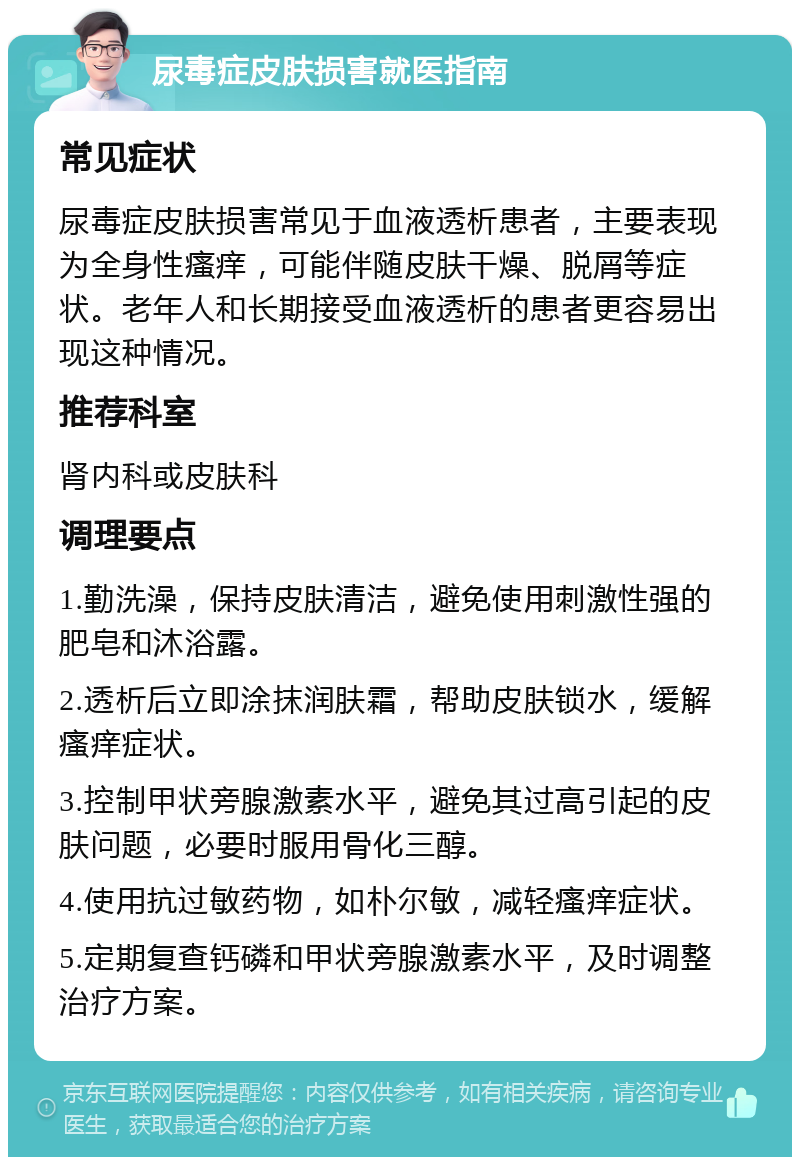 尿毒症皮肤损害就医指南 常见症状 尿毒症皮肤损害常见于血液透析患者，主要表现为全身性瘙痒，可能伴随皮肤干燥、脱屑等症状。老年人和长期接受血液透析的患者更容易出现这种情况。 推荐科室 肾内科或皮肤科 调理要点 1.勤洗澡，保持皮肤清洁，避免使用刺激性强的肥皂和沐浴露。 2.透析后立即涂抹润肤霜，帮助皮肤锁水，缓解瘙痒症状。 3.控制甲状旁腺激素水平，避免其过高引起的皮肤问题，必要时服用骨化三醇。 4.使用抗过敏药物，如朴尔敏，减轻瘙痒症状。 5.定期复查钙磷和甲状旁腺激素水平，及时调整治疗方案。