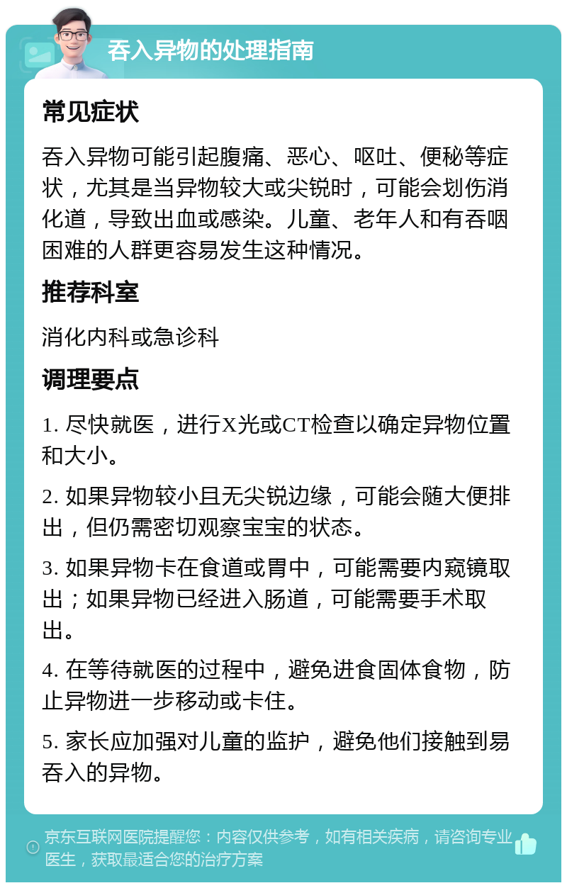 吞入异物的处理指南 常见症状 吞入异物可能引起腹痛、恶心、呕吐、便秘等症状，尤其是当异物较大或尖锐时，可能会划伤消化道，导致出血或感染。儿童、老年人和有吞咽困难的人群更容易发生这种情况。 推荐科室 消化内科或急诊科 调理要点 1. 尽快就医，进行X光或CT检查以确定异物位置和大小。 2. 如果异物较小且无尖锐边缘，可能会随大便排出，但仍需密切观察宝宝的状态。 3. 如果异物卡在食道或胃中，可能需要内窥镜取出；如果异物已经进入肠道，可能需要手术取出。 4. 在等待就医的过程中，避免进食固体食物，防止异物进一步移动或卡住。 5. 家长应加强对儿童的监护，避免他们接触到易吞入的异物。