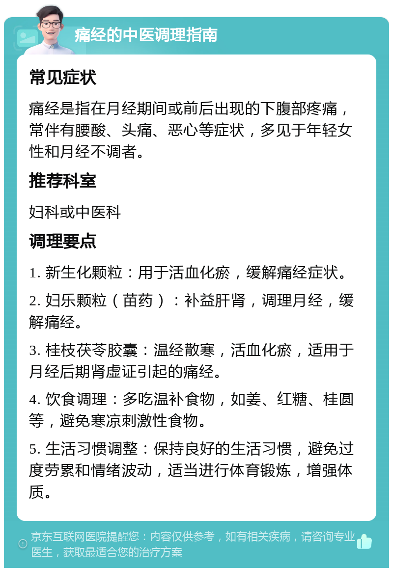 痛经的中医调理指南 常见症状 痛经是指在月经期间或前后出现的下腹部疼痛，常伴有腰酸、头痛、恶心等症状，多见于年轻女性和月经不调者。 推荐科室 妇科或中医科 调理要点 1. 新生化颗粒：用于活血化瘀，缓解痛经症状。 2. 妇乐颗粒（苗药）：补益肝肾，调理月经，缓解痛经。 3. 桂枝茯苓胶囊：温经散寒，活血化瘀，适用于月经后期肾虚证引起的痛经。 4. 饮食调理：多吃温补食物，如姜、红糖、桂圆等，避免寒凉刺激性食物。 5. 生活习惯调整：保持良好的生活习惯，避免过度劳累和情绪波动，适当进行体育锻炼，增强体质。