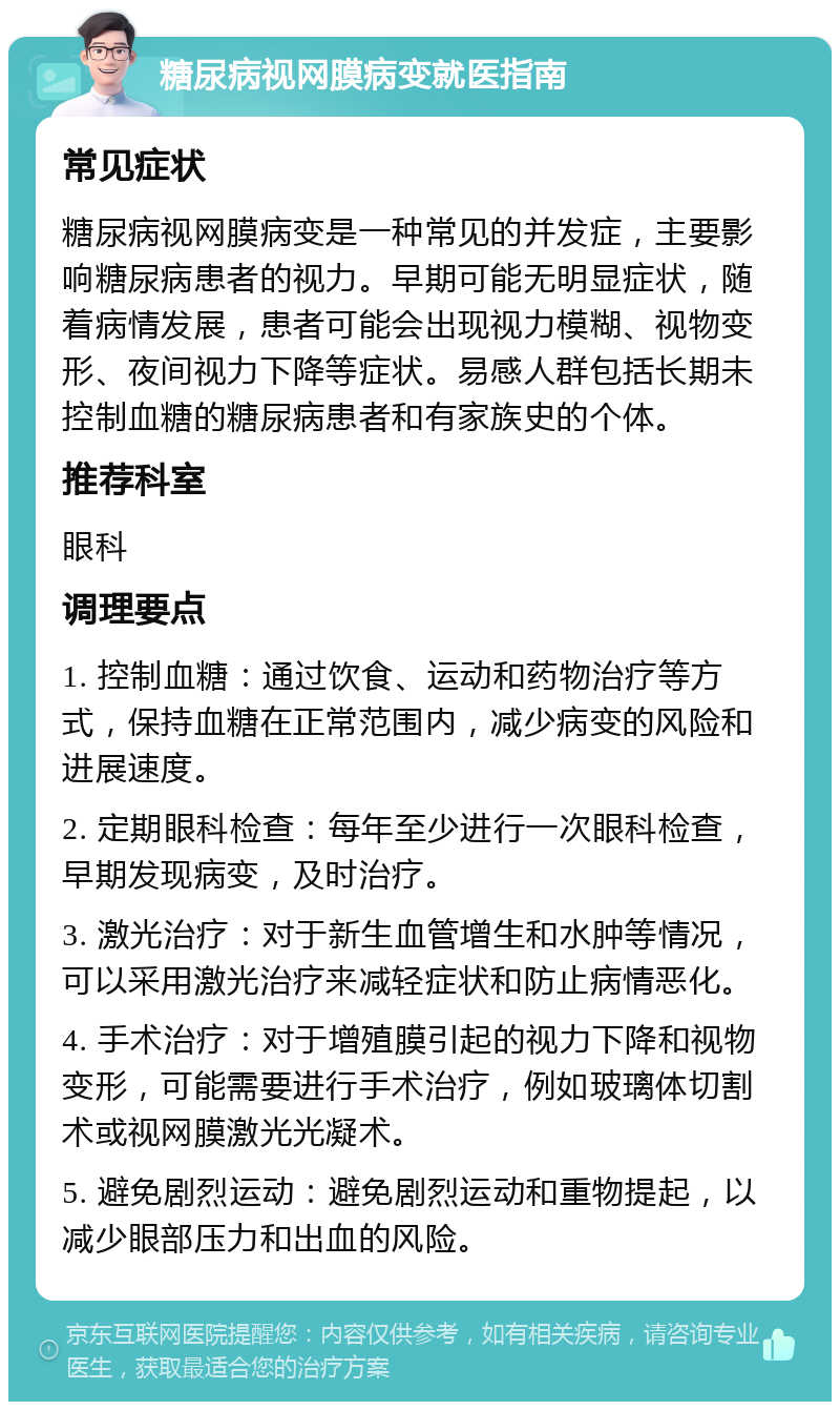 糖尿病视网膜病变就医指南 常见症状 糖尿病视网膜病变是一种常见的并发症，主要影响糖尿病患者的视力。早期可能无明显症状，随着病情发展，患者可能会出现视力模糊、视物变形、夜间视力下降等症状。易感人群包括长期未控制血糖的糖尿病患者和有家族史的个体。 推荐科室 眼科 调理要点 1. 控制血糖：通过饮食、运动和药物治疗等方式，保持血糖在正常范围内，减少病变的风险和进展速度。 2. 定期眼科检查：每年至少进行一次眼科检查，早期发现病变，及时治疗。 3. 激光治疗：对于新生血管增生和水肿等情况，可以采用激光治疗来减轻症状和防止病情恶化。 4. 手术治疗：对于增殖膜引起的视力下降和视物变形，可能需要进行手术治疗，例如玻璃体切割术或视网膜激光光凝术。 5. 避免剧烈运动：避免剧烈运动和重物提起，以减少眼部压力和出血的风险。