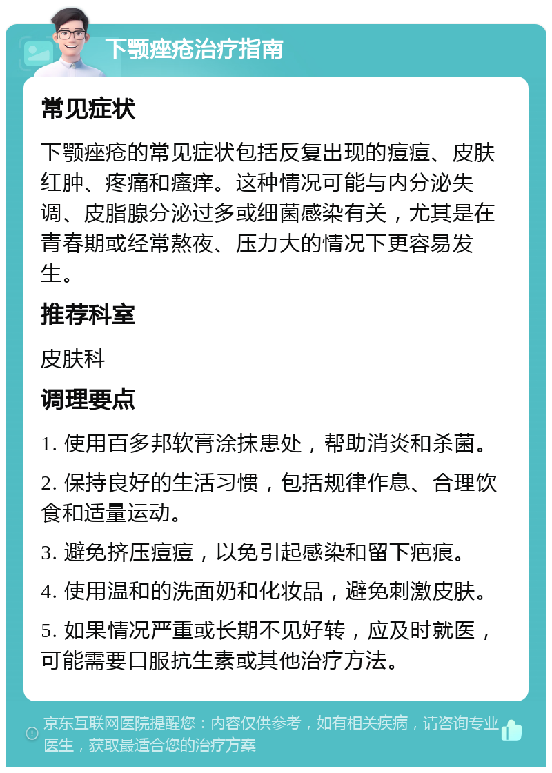 下颚痤疮治疗指南 常见症状 下颚痤疮的常见症状包括反复出现的痘痘、皮肤红肿、疼痛和瘙痒。这种情况可能与内分泌失调、皮脂腺分泌过多或细菌感染有关，尤其是在青春期或经常熬夜、压力大的情况下更容易发生。 推荐科室 皮肤科 调理要点 1. 使用百多邦软膏涂抹患处，帮助消炎和杀菌。 2. 保持良好的生活习惯，包括规律作息、合理饮食和适量运动。 3. 避免挤压痘痘，以免引起感染和留下疤痕。 4. 使用温和的洗面奶和化妆品，避免刺激皮肤。 5. 如果情况严重或长期不见好转，应及时就医，可能需要口服抗生素或其他治疗方法。