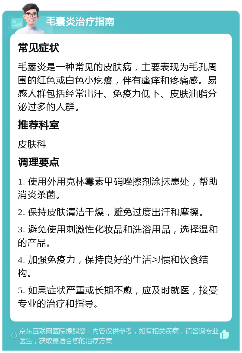 毛囊炎治疗指南 常见症状 毛囊炎是一种常见的皮肤病，主要表现为毛孔周围的红色或白色小疙瘩，伴有瘙痒和疼痛感。易感人群包括经常出汗、免疫力低下、皮肤油脂分泌过多的人群。 推荐科室 皮肤科 调理要点 1. 使用外用克林霉素甲硝唑擦剂涂抹患处，帮助消炎杀菌。 2. 保持皮肤清洁干燥，避免过度出汗和摩擦。 3. 避免使用刺激性化妆品和洗浴用品，选择温和的产品。 4. 加强免疫力，保持良好的生活习惯和饮食结构。 5. 如果症状严重或长期不愈，应及时就医，接受专业的治疗和指导。