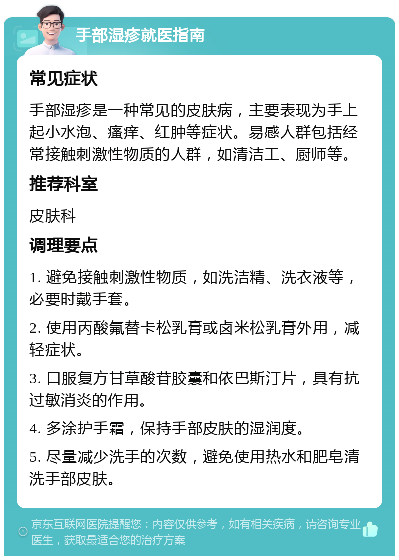 手部湿疹就医指南 常见症状 手部湿疹是一种常见的皮肤病，主要表现为手上起小水泡、瘙痒、红肿等症状。易感人群包括经常接触刺激性物质的人群，如清洁工、厨师等。 推荐科室 皮肤科 调理要点 1. 避免接触刺激性物质，如洗洁精、洗衣液等，必要时戴手套。 2. 使用丙酸氟替卡松乳膏或卤米松乳膏外用，减轻症状。 3. 口服复方甘草酸苷胶囊和依巴斯汀片，具有抗过敏消炎的作用。 4. 多涂护手霜，保持手部皮肤的湿润度。 5. 尽量减少洗手的次数，避免使用热水和肥皂清洗手部皮肤。