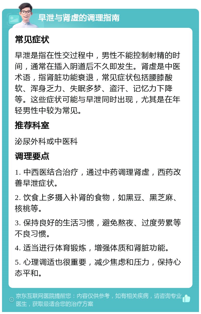 早泄与肾虚的调理指南 常见症状 早泄是指在性交过程中，男性不能控制射精的时间，通常在插入阴道后不久即发生。肾虚是中医术语，指肾脏功能衰退，常见症状包括腰膝酸软、浑身乏力、失眠多梦、盗汗、记忆力下降等。这些症状可能与早泄同时出现，尤其是在年轻男性中较为常见。 推荐科室 泌尿外科或中医科 调理要点 1. 中西医结合治疗，通过中药调理肾虚，西药改善早泄症状。 2. 饮食上多摄入补肾的食物，如黑豆、黑芝麻、核桃等。 3. 保持良好的生活习惯，避免熬夜、过度劳累等不良习惯。 4. 适当进行体育锻炼，增强体质和肾脏功能。 5. 心理调适也很重要，减少焦虑和压力，保持心态平和。