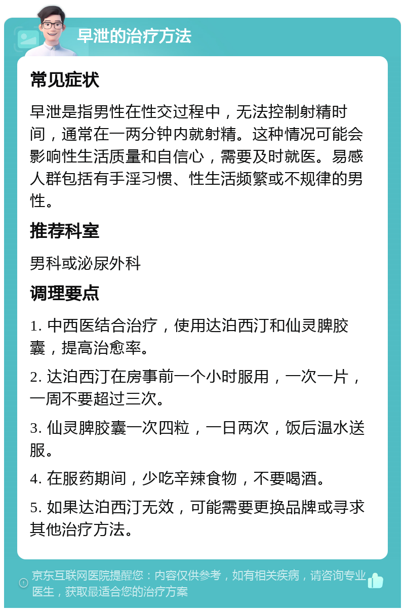 早泄的治疗方法 常见症状 早泄是指男性在性交过程中，无法控制射精时间，通常在一两分钟内就射精。这种情况可能会影响性生活质量和自信心，需要及时就医。易感人群包括有手淫习惯、性生活频繁或不规律的男性。 推荐科室 男科或泌尿外科 调理要点 1. 中西医结合治疗，使用达泊西汀和仙灵脾胶囊，提高治愈率。 2. 达泊西汀在房事前一个小时服用，一次一片，一周不要超过三次。 3. 仙灵脾胶囊一次四粒，一日两次，饭后温水送服。 4. 在服药期间，少吃辛辣食物，不要喝酒。 5. 如果达泊西汀无效，可能需要更换品牌或寻求其他治疗方法。