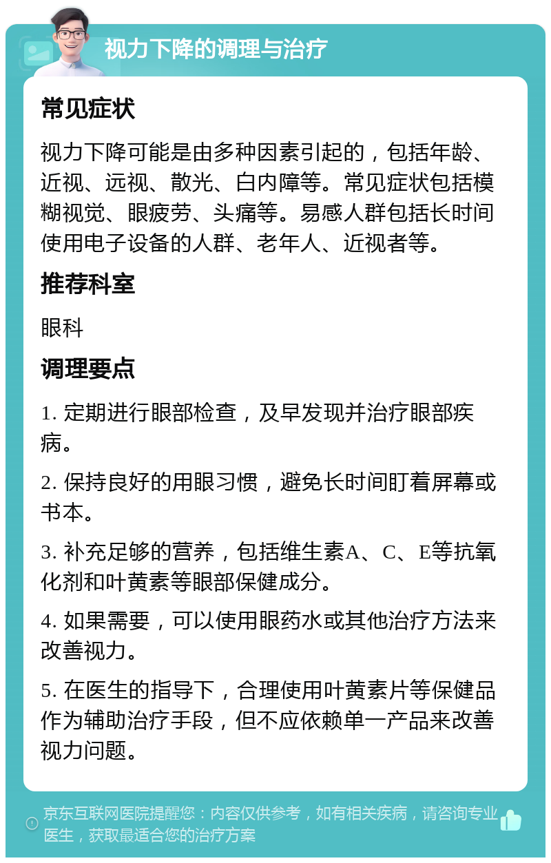 视力下降的调理与治疗 常见症状 视力下降可能是由多种因素引起的，包括年龄、近视、远视、散光、白内障等。常见症状包括模糊视觉、眼疲劳、头痛等。易感人群包括长时间使用电子设备的人群、老年人、近视者等。 推荐科室 眼科 调理要点 1. 定期进行眼部检查，及早发现并治疗眼部疾病。 2. 保持良好的用眼习惯，避免长时间盯着屏幕或书本。 3. 补充足够的营养，包括维生素A、C、E等抗氧化剂和叶黄素等眼部保健成分。 4. 如果需要，可以使用眼药水或其他治疗方法来改善视力。 5. 在医生的指导下，合理使用叶黄素片等保健品作为辅助治疗手段，但不应依赖单一产品来改善视力问题。