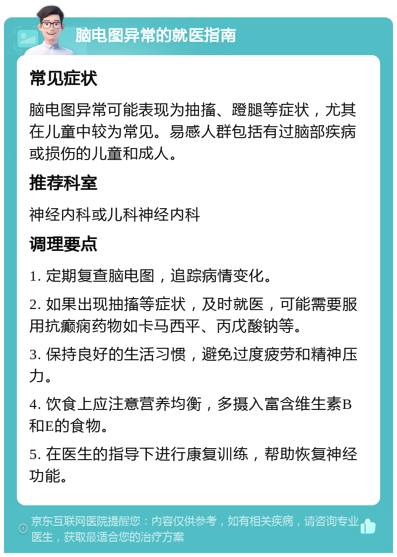 脑电图异常的就医指南 常见症状 脑电图异常可能表现为抽搐、蹬腿等症状，尤其在儿童中较为常见。易感人群包括有过脑部疾病或损伤的儿童和成人。 推荐科室 神经内科或儿科神经内科 调理要点 1. 定期复查脑电图，追踪病情变化。 2. 如果出现抽搐等症状，及时就医，可能需要服用抗癫痫药物如卡马西平、丙戊酸钠等。 3. 保持良好的生活习惯，避免过度疲劳和精神压力。 4. 饮食上应注意营养均衡，多摄入富含维生素B和E的食物。 5. 在医生的指导下进行康复训练，帮助恢复神经功能。