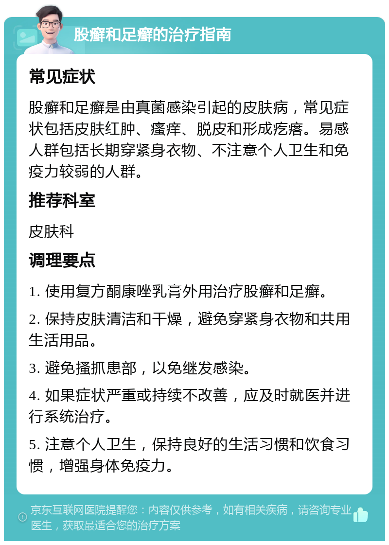 股癣和足癣的治疗指南 常见症状 股癣和足癣是由真菌感染引起的皮肤病，常见症状包括皮肤红肿、瘙痒、脱皮和形成疙瘩。易感人群包括长期穿紧身衣物、不注意个人卫生和免疫力较弱的人群。 推荐科室 皮肤科 调理要点 1. 使用复方酮康唑乳膏外用治疗股癣和足癣。 2. 保持皮肤清洁和干燥，避免穿紧身衣物和共用生活用品。 3. 避免搔抓患部，以免继发感染。 4. 如果症状严重或持续不改善，应及时就医并进行系统治疗。 5. 注意个人卫生，保持良好的生活习惯和饮食习惯，增强身体免疫力。