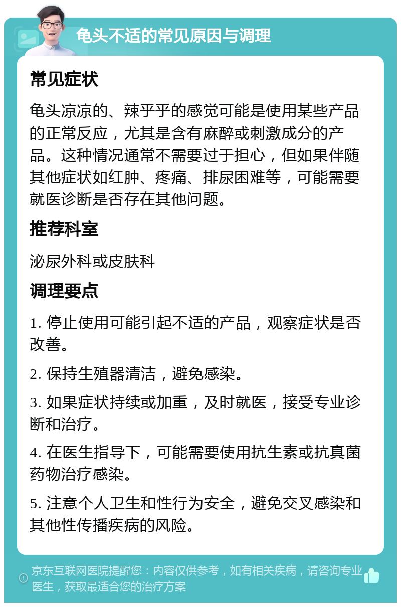 龟头不适的常见原因与调理 常见症状 龟头凉凉的、辣乎乎的感觉可能是使用某些产品的正常反应，尤其是含有麻醉或刺激成分的产品。这种情况通常不需要过于担心，但如果伴随其他症状如红肿、疼痛、排尿困难等，可能需要就医诊断是否存在其他问题。 推荐科室 泌尿外科或皮肤科 调理要点 1. 停止使用可能引起不适的产品，观察症状是否改善。 2. 保持生殖器清洁，避免感染。 3. 如果症状持续或加重，及时就医，接受专业诊断和治疗。 4. 在医生指导下，可能需要使用抗生素或抗真菌药物治疗感染。 5. 注意个人卫生和性行为安全，避免交叉感染和其他性传播疾病的风险。