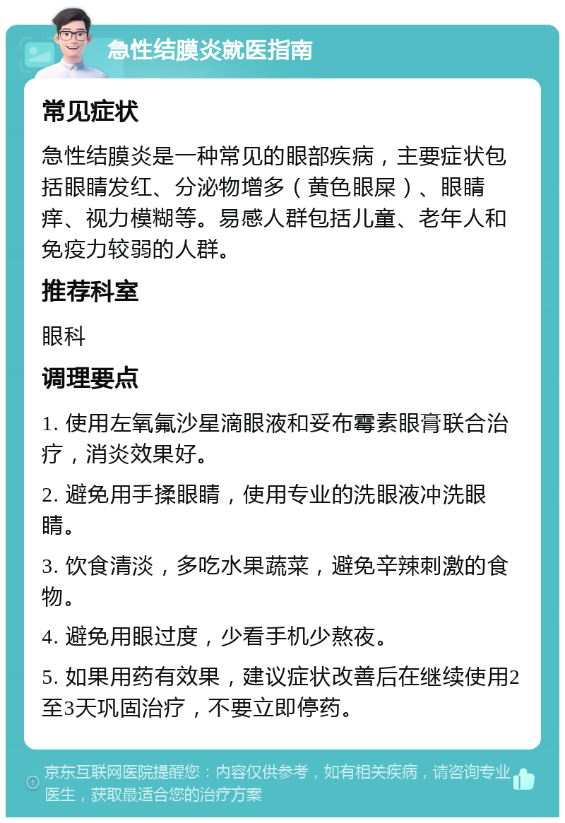 急性结膜炎就医指南 常见症状 急性结膜炎是一种常见的眼部疾病，主要症状包括眼睛发红、分泌物增多（黄色眼屎）、眼睛痒、视力模糊等。易感人群包括儿童、老年人和免疫力较弱的人群。 推荐科室 眼科 调理要点 1. 使用左氧氟沙星滴眼液和妥布霉素眼膏联合治疗，消炎效果好。 2. 避免用手揉眼睛，使用专业的洗眼液冲洗眼睛。 3. 饮食清淡，多吃水果蔬菜，避免辛辣刺激的食物。 4. 避免用眼过度，少看手机少熬夜。 5. 如果用药有效果，建议症状改善后在继续使用2至3天巩固治疗，不要立即停药。