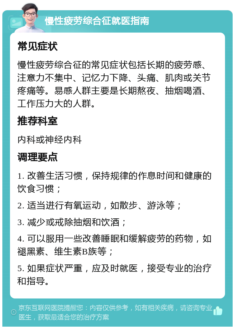 慢性疲劳综合征就医指南 常见症状 慢性疲劳综合征的常见症状包括长期的疲劳感、注意力不集中、记忆力下降、头痛、肌肉或关节疼痛等。易感人群主要是长期熬夜、抽烟喝酒、工作压力大的人群。 推荐科室 内科或神经内科 调理要点 1. 改善生活习惯，保持规律的作息时间和健康的饮食习惯； 2. 适当进行有氧运动，如散步、游泳等； 3. 减少或戒除抽烟和饮酒； 4. 可以服用一些改善睡眠和缓解疲劳的药物，如褪黑素、维生素B族等； 5. 如果症状严重，应及时就医，接受专业的治疗和指导。