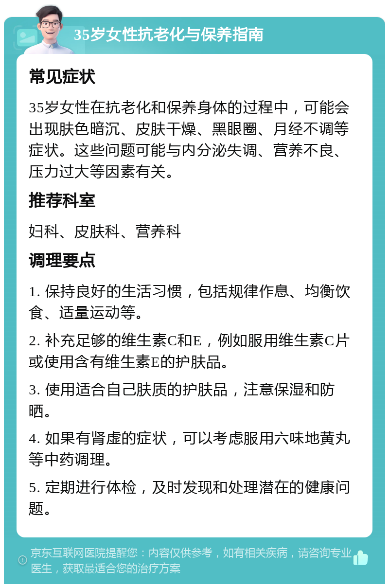 35岁女性抗老化与保养指南 常见症状 35岁女性在抗老化和保养身体的过程中，可能会出现肤色暗沉、皮肤干燥、黑眼圈、月经不调等症状。这些问题可能与内分泌失调、营养不良、压力过大等因素有关。 推荐科室 妇科、皮肤科、营养科 调理要点 1. 保持良好的生活习惯，包括规律作息、均衡饮食、适量运动等。 2. 补充足够的维生素C和E，例如服用维生素C片或使用含有维生素E的护肤品。 3. 使用适合自己肤质的护肤品，注意保湿和防晒。 4. 如果有肾虚的症状，可以考虑服用六味地黄丸等中药调理。 5. 定期进行体检，及时发现和处理潜在的健康问题。