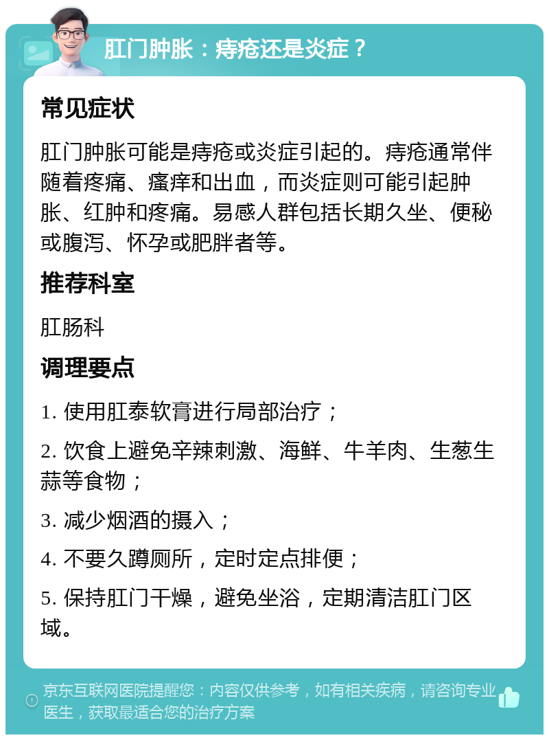 肛门肿胀：痔疮还是炎症？ 常见症状 肛门肿胀可能是痔疮或炎症引起的。痔疮通常伴随着疼痛、瘙痒和出血，而炎症则可能引起肿胀、红肿和疼痛。易感人群包括长期久坐、便秘或腹泻、怀孕或肥胖者等。 推荐科室 肛肠科 调理要点 1. 使用肛泰软膏进行局部治疗； 2. 饮食上避免辛辣刺激、海鲜、牛羊肉、生葱生蒜等食物； 3. 减少烟酒的摄入； 4. 不要久蹲厕所，定时定点排便； 5. 保持肛门干燥，避免坐浴，定期清洁肛门区域。