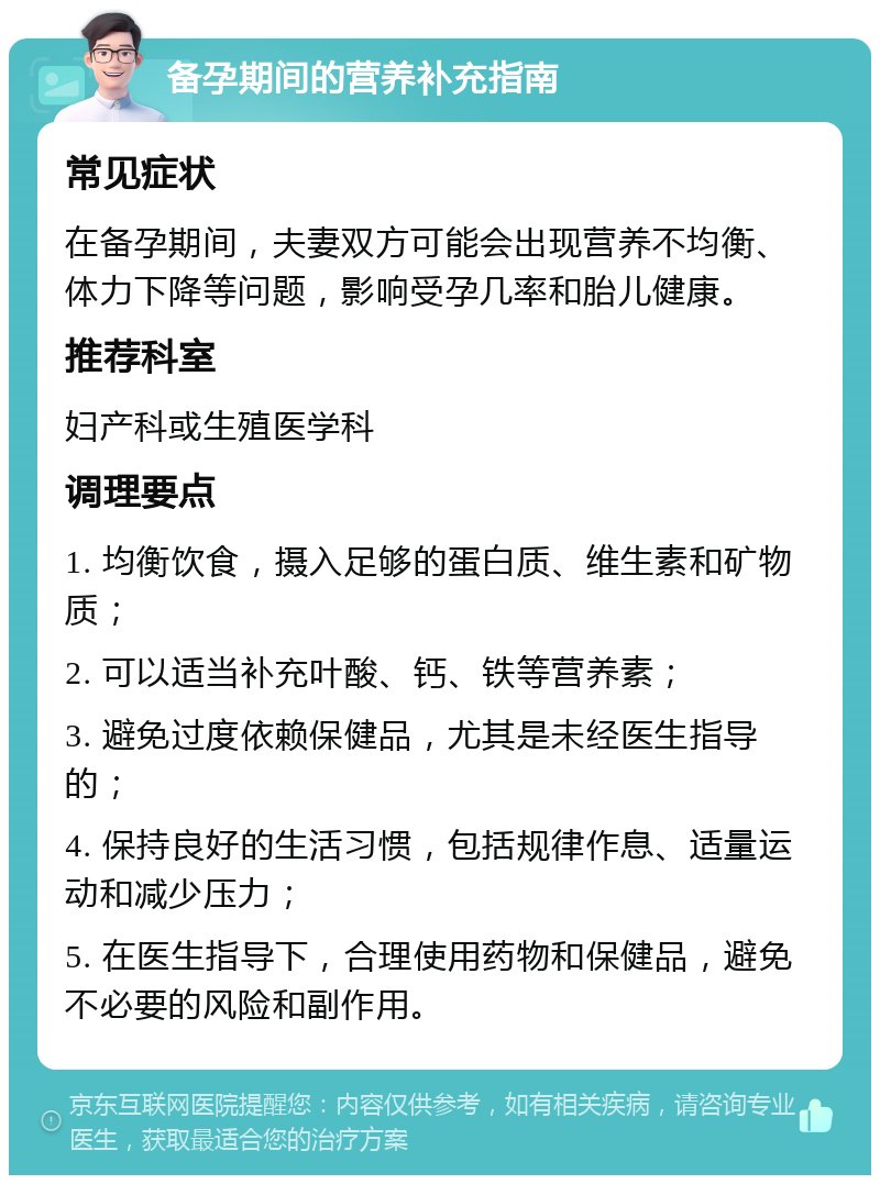 备孕期间的营养补充指南 常见症状 在备孕期间，夫妻双方可能会出现营养不均衡、体力下降等问题，影响受孕几率和胎儿健康。 推荐科室 妇产科或生殖医学科 调理要点 1. 均衡饮食，摄入足够的蛋白质、维生素和矿物质； 2. 可以适当补充叶酸、钙、铁等营养素； 3. 避免过度依赖保健品，尤其是未经医生指导的； 4. 保持良好的生活习惯，包括规律作息、适量运动和减少压力； 5. 在医生指导下，合理使用药物和保健品，避免不必要的风险和副作用。