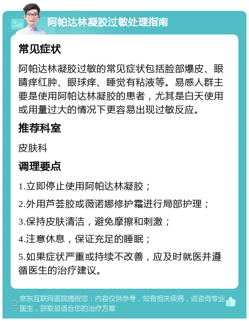 阿帕达林凝胶过敏处理指南 常见症状 阿帕达林凝胶过敏的常见症状包括脸部爆皮、眼睛痒红肿、眼球痒、睡觉有粘液等。易感人群主要是使用阿帕达林凝胶的患者，尤其是白天使用或用量过大的情况下更容易出现过敏反应。 推荐科室 皮肤科 调理要点 1.立即停止使用阿帕达林凝胶； 2.外用芦荟胶或薇诺娜修护霜进行局部护理； 3.保持皮肤清洁，避免摩擦和刺激； 4.注意休息，保证充足的睡眠； 5.如果症状严重或持续不改善，应及时就医并遵循医生的治疗建议。