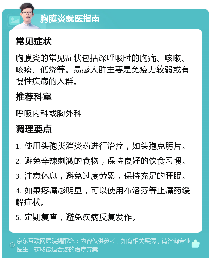 胸膜炎就医指南 常见症状 胸膜炎的常见症状包括深呼吸时的胸痛、咳嗽、咳痰、低烧等。易感人群主要是免疫力较弱或有慢性疾病的人群。 推荐科室 呼吸内科或胸外科 调理要点 1. 使用头孢类消炎药进行治疗，如头孢克肟片。 2. 避免辛辣刺激的食物，保持良好的饮食习惯。 3. 注意休息，避免过度劳累，保持充足的睡眠。 4. 如果疼痛感明显，可以使用布洛芬等止痛药缓解症状。 5. 定期复查，避免疾病反复发作。