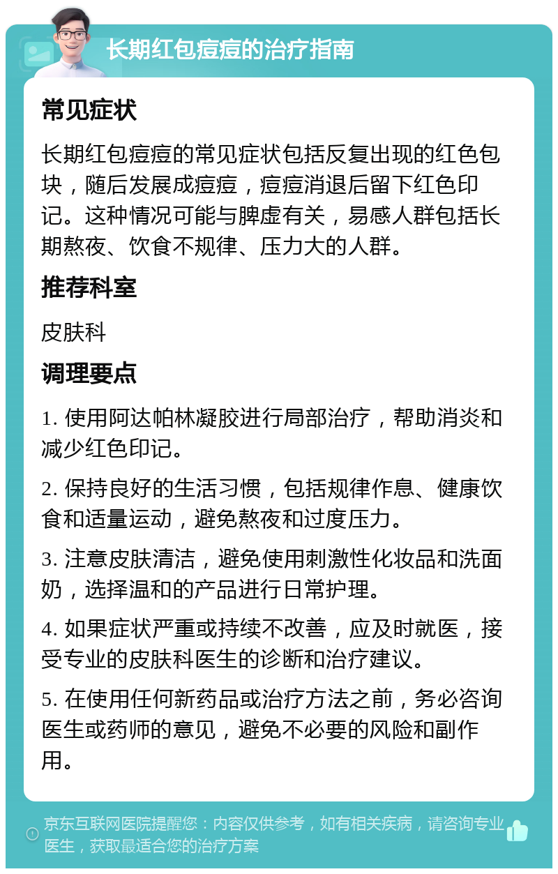 长期红包痘痘的治疗指南 常见症状 长期红包痘痘的常见症状包括反复出现的红色包块，随后发展成痘痘，痘痘消退后留下红色印记。这种情况可能与脾虚有关，易感人群包括长期熬夜、饮食不规律、压力大的人群。 推荐科室 皮肤科 调理要点 1. 使用阿达帕林凝胶进行局部治疗，帮助消炎和减少红色印记。 2. 保持良好的生活习惯，包括规律作息、健康饮食和适量运动，避免熬夜和过度压力。 3. 注意皮肤清洁，避免使用刺激性化妆品和洗面奶，选择温和的产品进行日常护理。 4. 如果症状严重或持续不改善，应及时就医，接受专业的皮肤科医生的诊断和治疗建议。 5. 在使用任何新药品或治疗方法之前，务必咨询医生或药师的意见，避免不必要的风险和副作用。