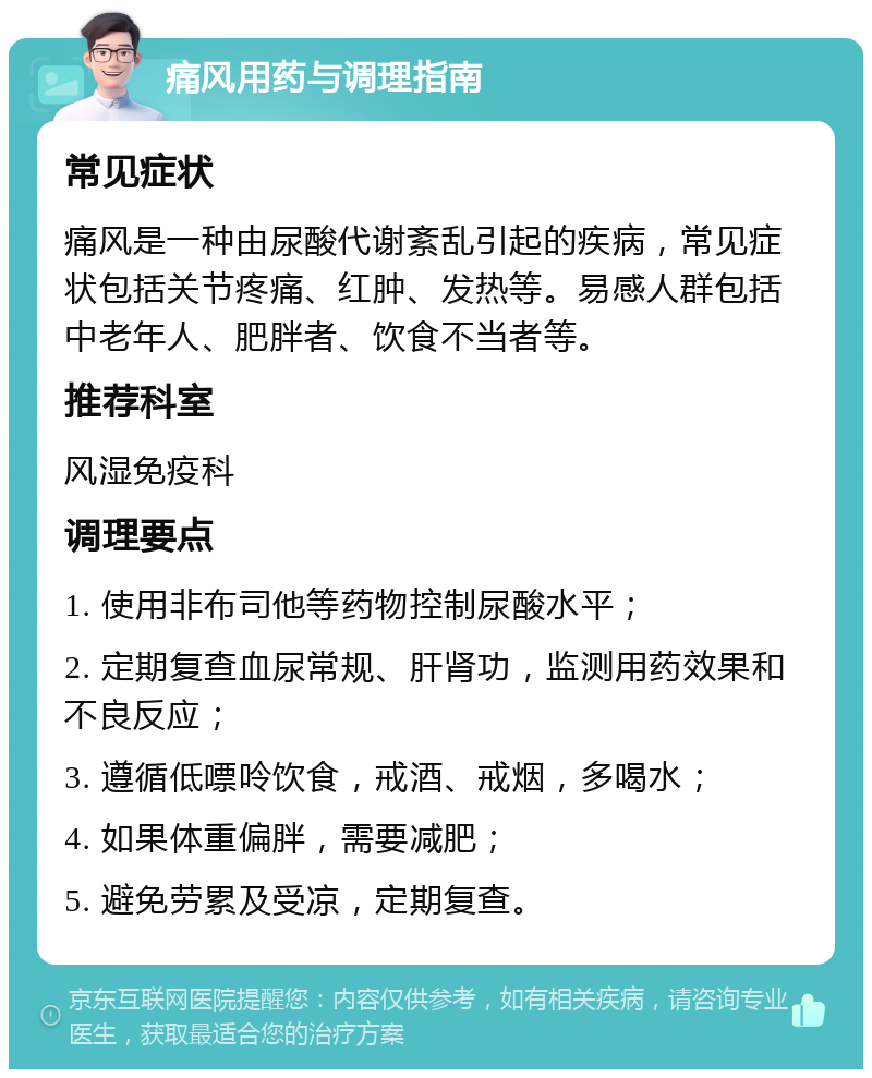 痛风用药与调理指南 常见症状 痛风是一种由尿酸代谢紊乱引起的疾病，常见症状包括关节疼痛、红肿、发热等。易感人群包括中老年人、肥胖者、饮食不当者等。 推荐科室 风湿免疫科 调理要点 1. 使用非布司他等药物控制尿酸水平； 2. 定期复查血尿常规、肝肾功，监测用药效果和不良反应； 3. 遵循低嘌呤饮食，戒酒、戒烟，多喝水； 4. 如果体重偏胖，需要减肥； 5. 避免劳累及受凉，定期复查。