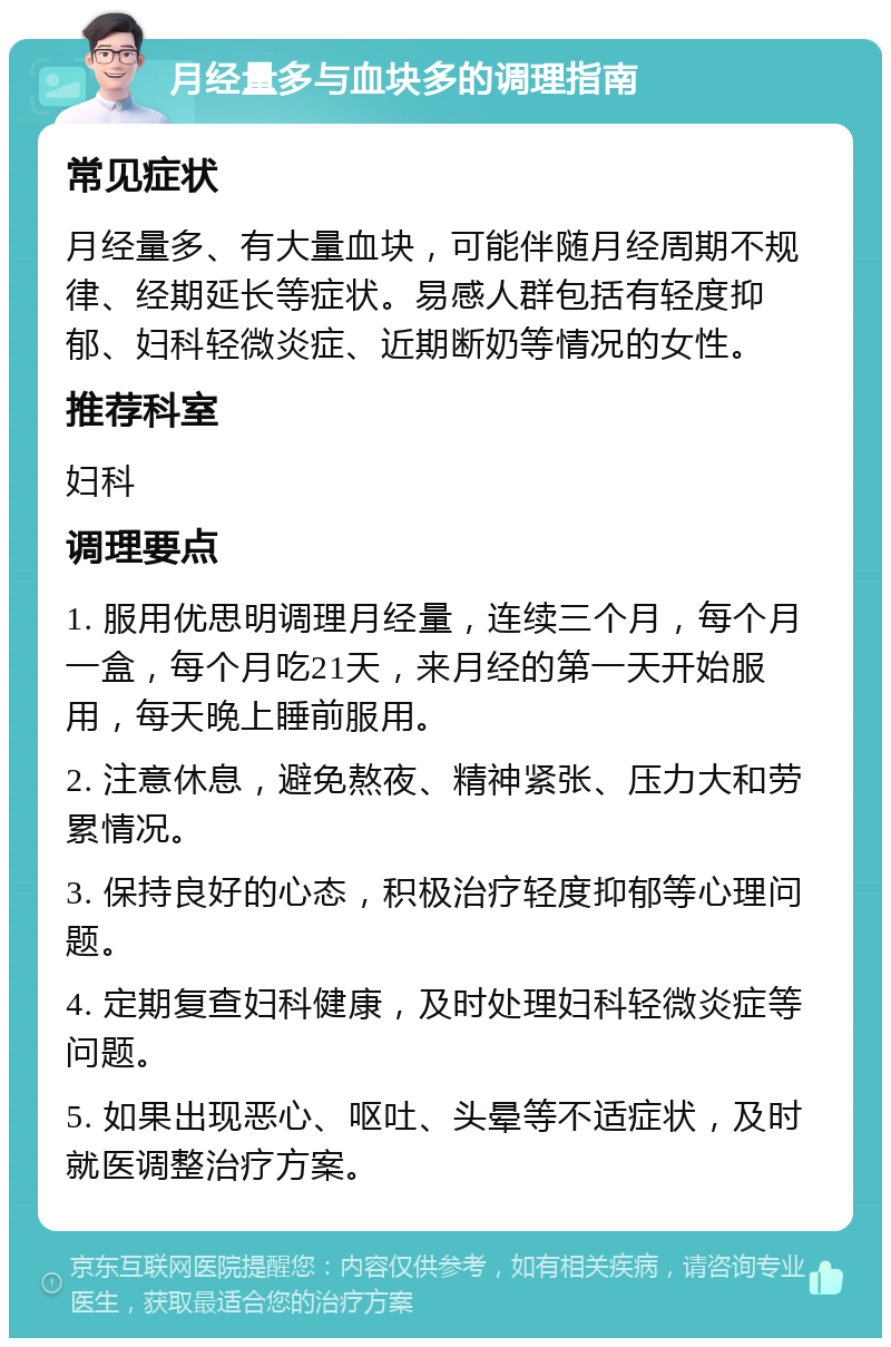 月经量多与血块多的调理指南 常见症状 月经量多、有大量血块，可能伴随月经周期不规律、经期延长等症状。易感人群包括有轻度抑郁、妇科轻微炎症、近期断奶等情况的女性。 推荐科室 妇科 调理要点 1. 服用优思明调理月经量，连续三个月，每个月一盒，每个月吃21天，来月经的第一天开始服用，每天晚上睡前服用。 2. 注意休息，避免熬夜、精神紧张、压力大和劳累情况。 3. 保持良好的心态，积极治疗轻度抑郁等心理问题。 4. 定期复查妇科健康，及时处理妇科轻微炎症等问题。 5. 如果出现恶心、呕吐、头晕等不适症状，及时就医调整治疗方案。