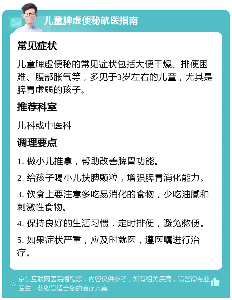 儿童脾虚便秘就医指南 常见症状 儿童脾虚便秘的常见症状包括大便干燥、排便困难、腹部胀气等，多见于3岁左右的儿童，尤其是脾胃虚弱的孩子。 推荐科室 儿科或中医科 调理要点 1. 做小儿推拿，帮助改善脾胃功能。 2. 给孩子喝小儿扶脾颗粒，增强脾胃消化能力。 3. 饮食上要注意多吃易消化的食物，少吃油腻和刺激性食物。 4. 保持良好的生活习惯，定时排便，避免憋便。 5. 如果症状严重，应及时就医，遵医嘱进行治疗。