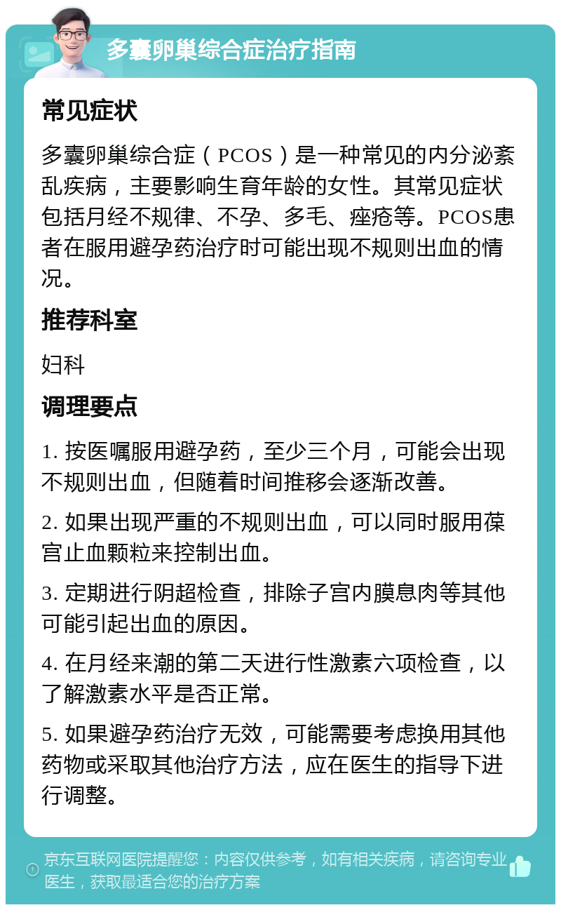 多囊卵巢综合症治疗指南 常见症状 多囊卵巢综合症（PCOS）是一种常见的内分泌紊乱疾病，主要影响生育年龄的女性。其常见症状包括月经不规律、不孕、多毛、痤疮等。PCOS患者在服用避孕药治疗时可能出现不规则出血的情况。 推荐科室 妇科 调理要点 1. 按医嘱服用避孕药，至少三个月，可能会出现不规则出血，但随着时间推移会逐渐改善。 2. 如果出现严重的不规则出血，可以同时服用葆宫止血颗粒来控制出血。 3. 定期进行阴超检查，排除子宫内膜息肉等其他可能引起出血的原因。 4. 在月经来潮的第二天进行性激素六项检查，以了解激素水平是否正常。 5. 如果避孕药治疗无效，可能需要考虑换用其他药物或采取其他治疗方法，应在医生的指导下进行调整。