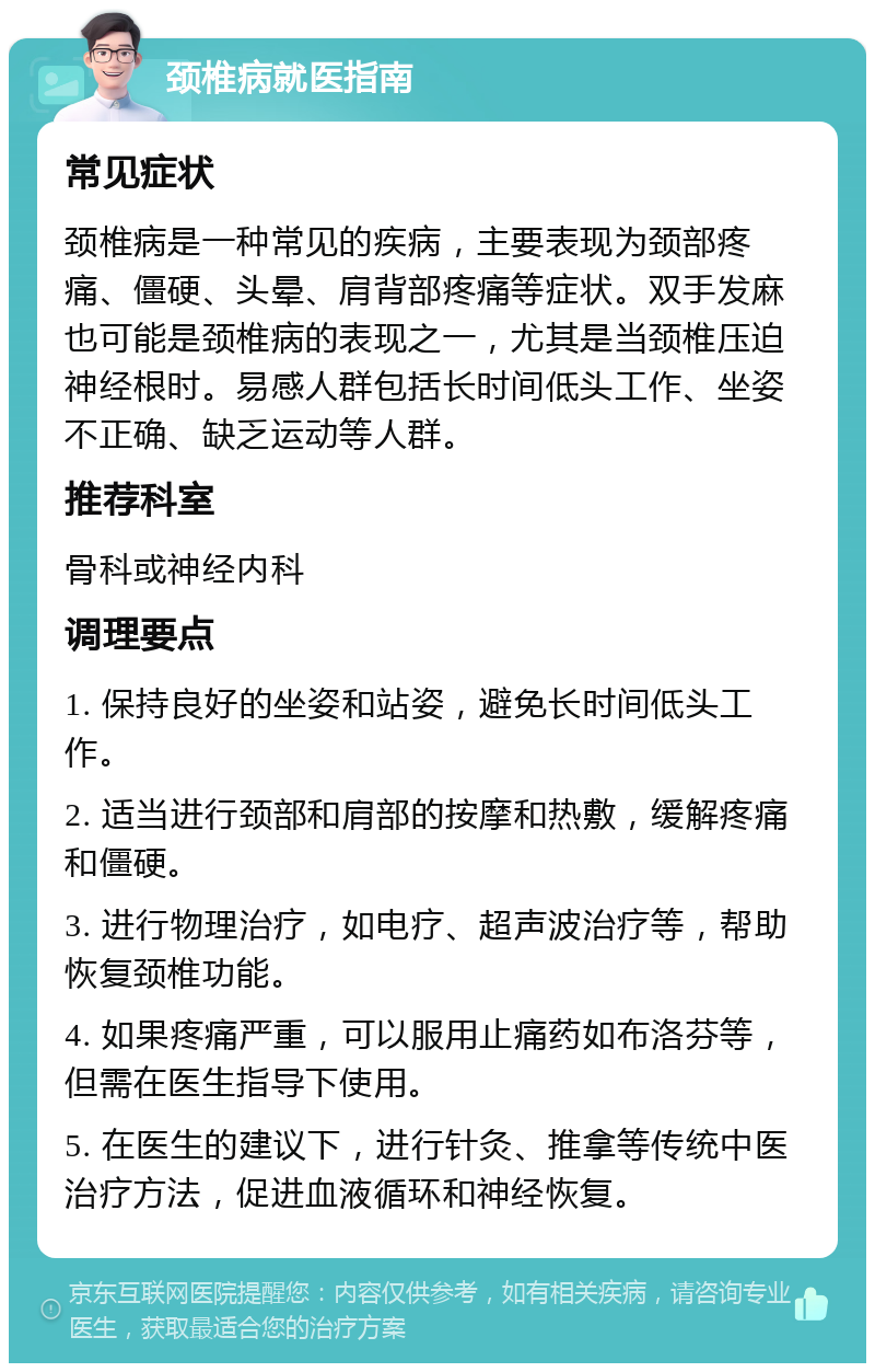 颈椎病就医指南 常见症状 颈椎病是一种常见的疾病，主要表现为颈部疼痛、僵硬、头晕、肩背部疼痛等症状。双手发麻也可能是颈椎病的表现之一，尤其是当颈椎压迫神经根时。易感人群包括长时间低头工作、坐姿不正确、缺乏运动等人群。 推荐科室 骨科或神经内科 调理要点 1. 保持良好的坐姿和站姿，避免长时间低头工作。 2. 适当进行颈部和肩部的按摩和热敷，缓解疼痛和僵硬。 3. 进行物理治疗，如电疗、超声波治疗等，帮助恢复颈椎功能。 4. 如果疼痛严重，可以服用止痛药如布洛芬等，但需在医生指导下使用。 5. 在医生的建议下，进行针灸、推拿等传统中医治疗方法，促进血液循环和神经恢复。