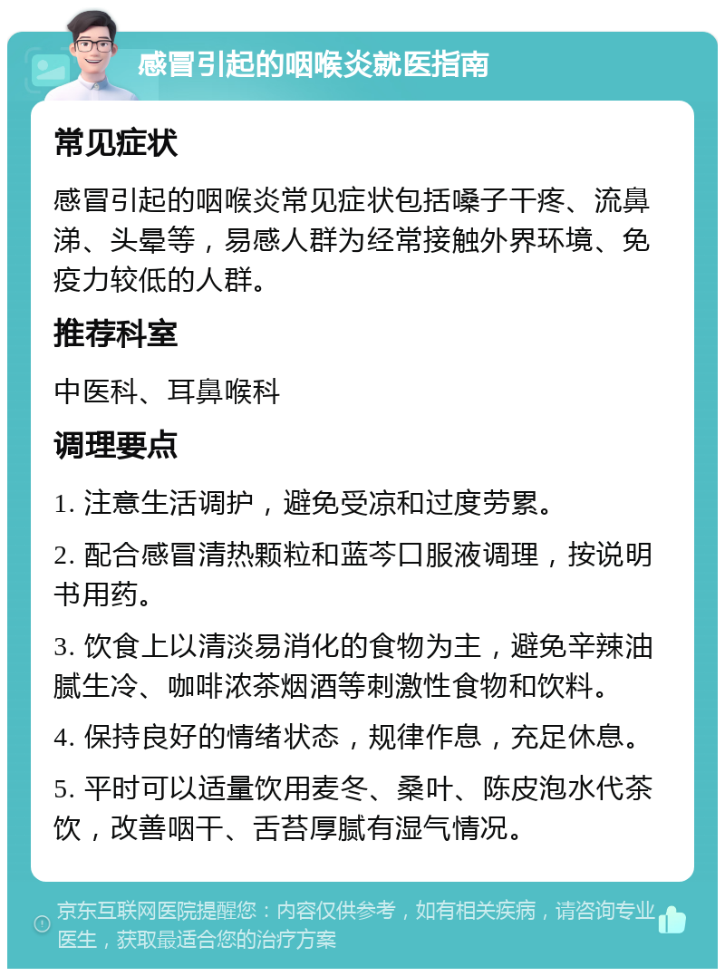 感冒引起的咽喉炎就医指南 常见症状 感冒引起的咽喉炎常见症状包括嗓子干疼、流鼻涕、头晕等，易感人群为经常接触外界环境、免疫力较低的人群。 推荐科室 中医科、耳鼻喉科 调理要点 1. 注意生活调护，避免受凉和过度劳累。 2. 配合感冒清热颗粒和蓝芩口服液调理，按说明书用药。 3. 饮食上以清淡易消化的食物为主，避免辛辣油腻生冷、咖啡浓茶烟酒等刺激性食物和饮料。 4. 保持良好的情绪状态，规律作息，充足休息。 5. 平时可以适量饮用麦冬、桑叶、陈皮泡水代茶饮，改善咽干、舌苔厚腻有湿气情况。