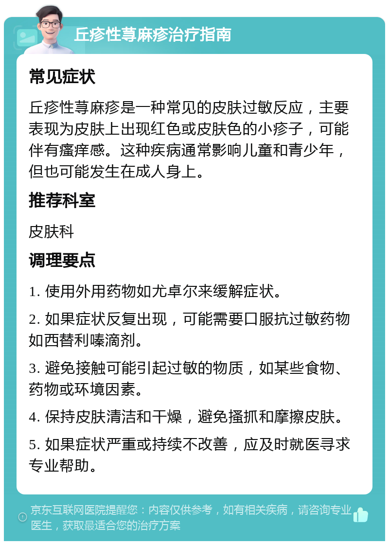 丘疹性荨麻疹治疗指南 常见症状 丘疹性荨麻疹是一种常见的皮肤过敏反应，主要表现为皮肤上出现红色或皮肤色的小疹子，可能伴有瘙痒感。这种疾病通常影响儿童和青少年，但也可能发生在成人身上。 推荐科室 皮肤科 调理要点 1. 使用外用药物如尤卓尔来缓解症状。 2. 如果症状反复出现，可能需要口服抗过敏药物如西替利嗪滴剂。 3. 避免接触可能引起过敏的物质，如某些食物、药物或环境因素。 4. 保持皮肤清洁和干燥，避免搔抓和摩擦皮肤。 5. 如果症状严重或持续不改善，应及时就医寻求专业帮助。