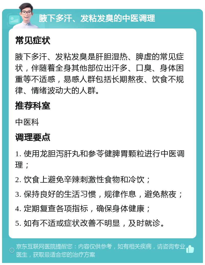 腋下多汗、发粘发臭的中医调理 常见症状 腋下多汗、发粘发臭是肝胆湿热、脾虚的常见症状，伴随着全身其他部位出汗多、口臭、身体困重等不适感，易感人群包括长期熬夜、饮食不规律、情绪波动大的人群。 推荐科室 中医科 调理要点 1. 使用龙胆泻肝丸和参苓健脾胃颗粒进行中医调理； 2. 饮食上避免辛辣刺激性食物和冷饮； 3. 保持良好的生活习惯，规律作息，避免熬夜； 4. 定期复查各项指标，确保身体健康； 5. 如有不适或症状改善不明显，及时就诊。