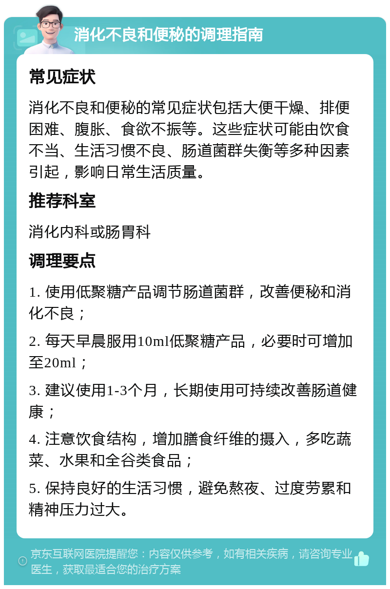 消化不良和便秘的调理指南 常见症状 消化不良和便秘的常见症状包括大便干燥、排便困难、腹胀、食欲不振等。这些症状可能由饮食不当、生活习惯不良、肠道菌群失衡等多种因素引起，影响日常生活质量。 推荐科室 消化内科或肠胃科 调理要点 1. 使用低聚糖产品调节肠道菌群，改善便秘和消化不良； 2. 每天早晨服用10ml低聚糖产品，必要时可增加至20ml； 3. 建议使用1-3个月，长期使用可持续改善肠道健康； 4. 注意饮食结构，增加膳食纤维的摄入，多吃蔬菜、水果和全谷类食品； 5. 保持良好的生活习惯，避免熬夜、过度劳累和精神压力过大。