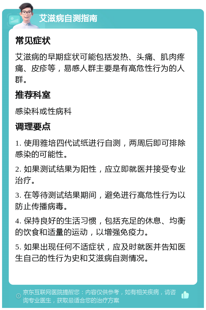 艾滋病自测指南 常见症状 艾滋病的早期症状可能包括发热、头痛、肌肉疼痛、皮疹等，易感人群主要是有高危性行为的人群。 推荐科室 感染科或性病科 调理要点 1. 使用雅培四代试纸进行自测，两周后即可排除感染的可能性。 2. 如果测试结果为阳性，应立即就医并接受专业治疗。 3. 在等待测试结果期间，避免进行高危性行为以防止传播病毒。 4. 保持良好的生活习惯，包括充足的休息、均衡的饮食和适量的运动，以增强免疫力。 5. 如果出现任何不适症状，应及时就医并告知医生自己的性行为史和艾滋病自测情况。