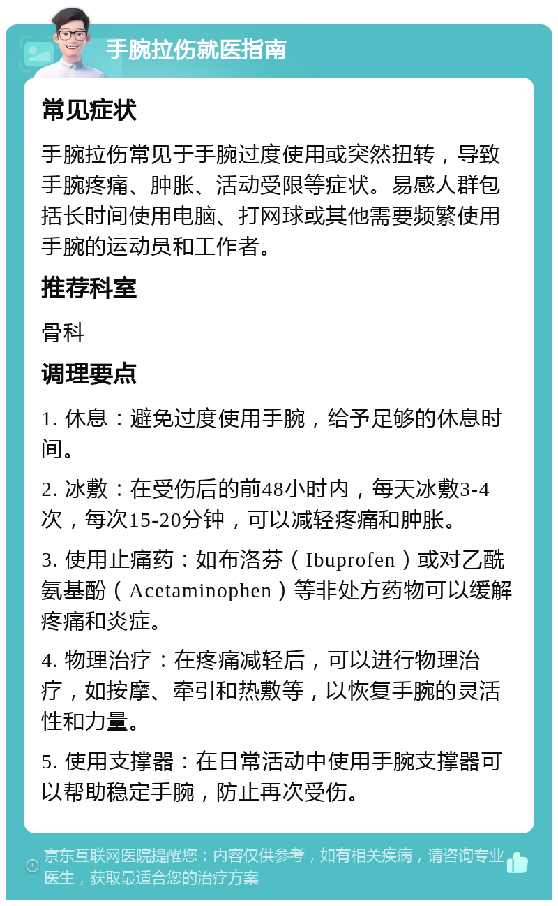 手腕拉伤就医指南 常见症状 手腕拉伤常见于手腕过度使用或突然扭转，导致手腕疼痛、肿胀、活动受限等症状。易感人群包括长时间使用电脑、打网球或其他需要频繁使用手腕的运动员和工作者。 推荐科室 骨科 调理要点 1. 休息：避免过度使用手腕，给予足够的休息时间。 2. 冰敷：在受伤后的前48小时内，每天冰敷3-4次，每次15-20分钟，可以减轻疼痛和肿胀。 3. 使用止痛药：如布洛芬（Ibuprofen）或对乙酰氨基酚（Acetaminophen）等非处方药物可以缓解疼痛和炎症。 4. 物理治疗：在疼痛减轻后，可以进行物理治疗，如按摩、牵引和热敷等，以恢复手腕的灵活性和力量。 5. 使用支撑器：在日常活动中使用手腕支撑器可以帮助稳定手腕，防止再次受伤。