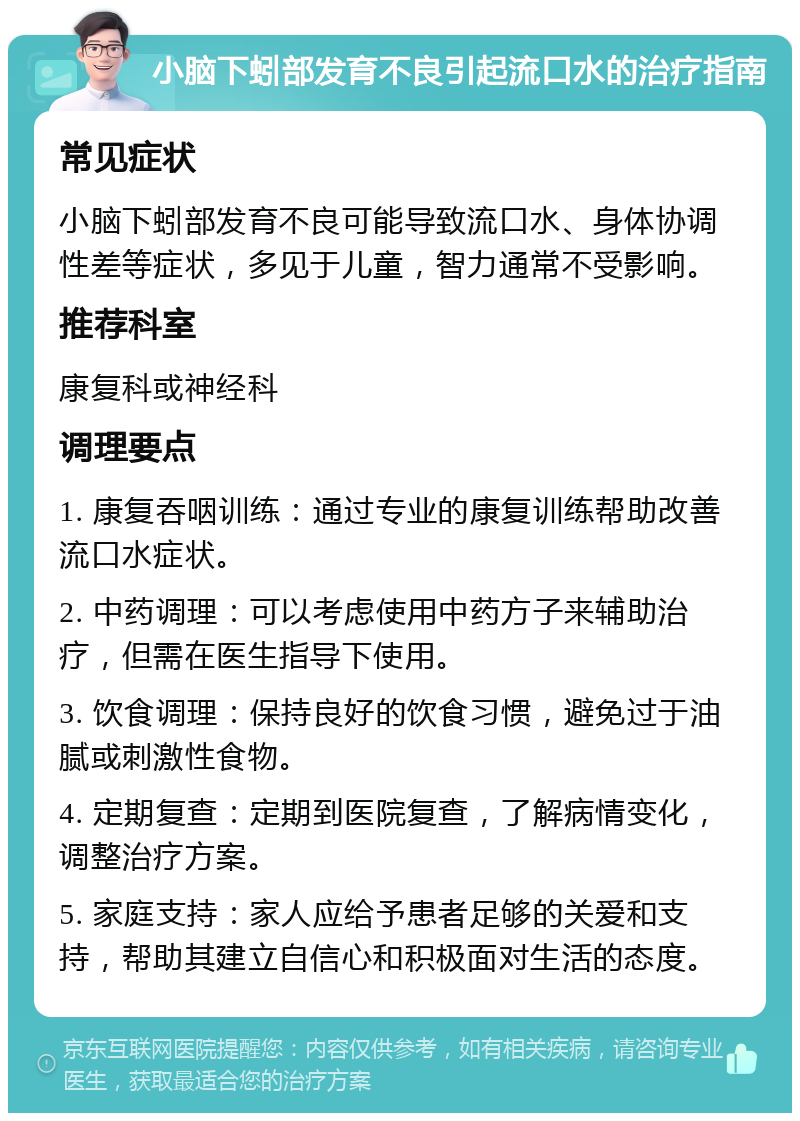 小脑下蚓部发育不良引起流口水的治疗指南 常见症状 小脑下蚓部发育不良可能导致流口水、身体协调性差等症状，多见于儿童，智力通常不受影响。 推荐科室 康复科或神经科 调理要点 1. 康复吞咽训练：通过专业的康复训练帮助改善流口水症状。 2. 中药调理：可以考虑使用中药方子来辅助治疗，但需在医生指导下使用。 3. 饮食调理：保持良好的饮食习惯，避免过于油腻或刺激性食物。 4. 定期复查：定期到医院复查，了解病情变化，调整治疗方案。 5. 家庭支持：家人应给予患者足够的关爱和支持，帮助其建立自信心和积极面对生活的态度。