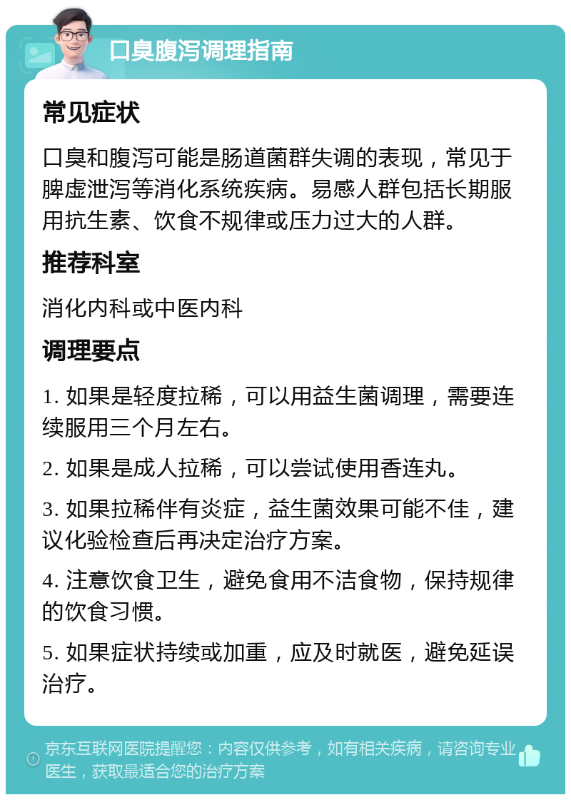 口臭腹泻调理指南 常见症状 口臭和腹泻可能是肠道菌群失调的表现，常见于脾虚泄泻等消化系统疾病。易感人群包括长期服用抗生素、饮食不规律或压力过大的人群。 推荐科室 消化内科或中医内科 调理要点 1. 如果是轻度拉稀，可以用益生菌调理，需要连续服用三个月左右。 2. 如果是成人拉稀，可以尝试使用香连丸。 3. 如果拉稀伴有炎症，益生菌效果可能不佳，建议化验检查后再决定治疗方案。 4. 注意饮食卫生，避免食用不洁食物，保持规律的饮食习惯。 5. 如果症状持续或加重，应及时就医，避免延误治疗。