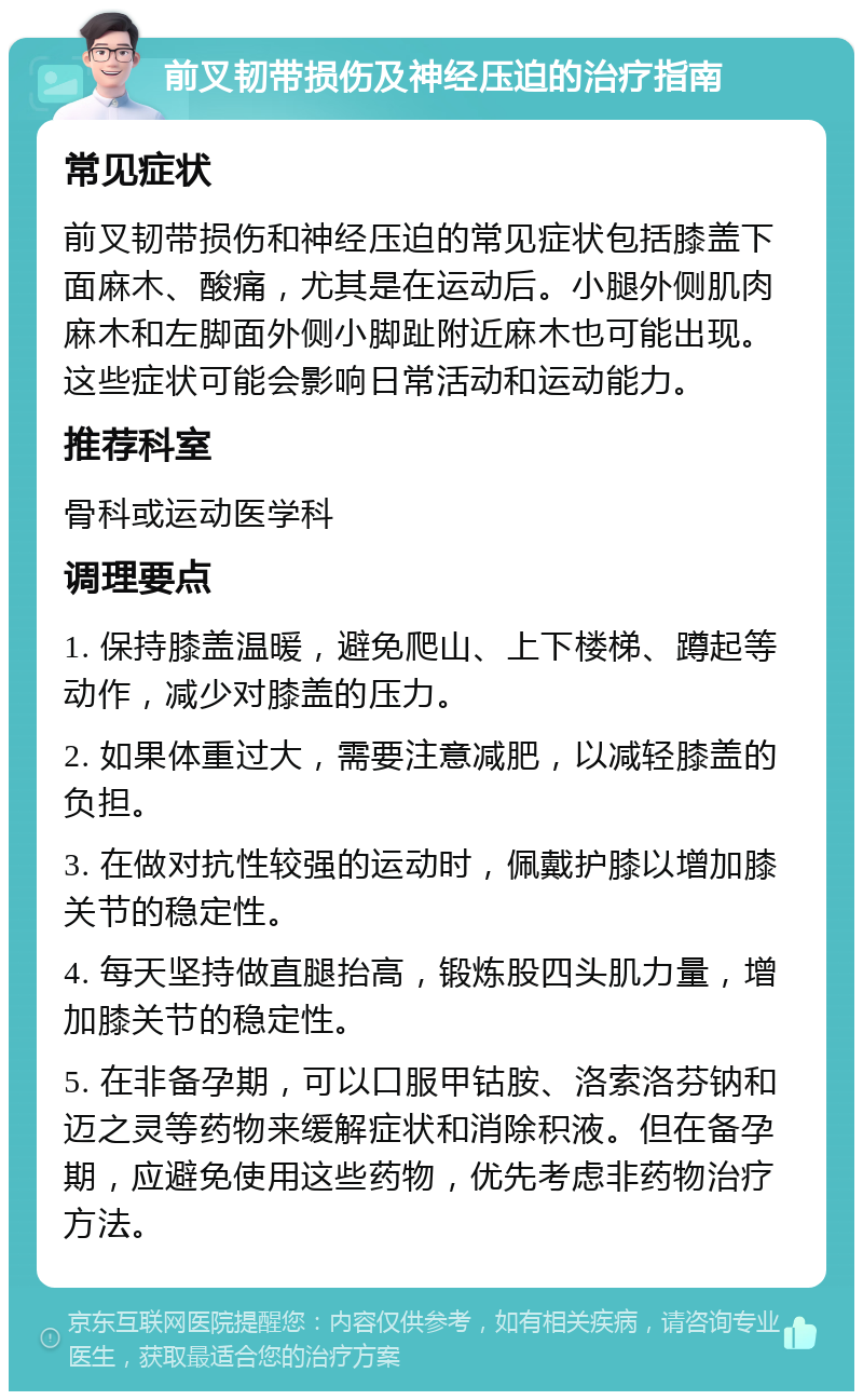 前叉韧带损伤及神经压迫的治疗指南 常见症状 前叉韧带损伤和神经压迫的常见症状包括膝盖下面麻木、酸痛，尤其是在运动后。小腿外侧肌肉麻木和左脚面外侧小脚趾附近麻木也可能出现。这些症状可能会影响日常活动和运动能力。 推荐科室 骨科或运动医学科 调理要点 1. 保持膝盖温暖，避免爬山、上下楼梯、蹲起等动作，减少对膝盖的压力。 2. 如果体重过大，需要注意减肥，以减轻膝盖的负担。 3. 在做对抗性较强的运动时，佩戴护膝以增加膝关节的稳定性。 4. 每天坚持做直腿抬高，锻炼股四头肌力量，增加膝关节的稳定性。 5. 在非备孕期，可以口服甲钴胺、洛索洛芬钠和迈之灵等药物来缓解症状和消除积液。但在备孕期，应避免使用这些药物，优先考虑非药物治疗方法。