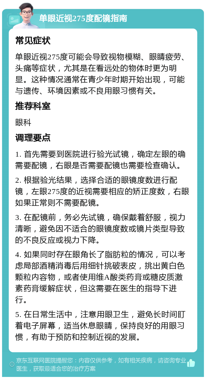 单眼近视275度配镜指南 常见症状 单眼近视275度可能会导致视物模糊、眼睛疲劳、头痛等症状，尤其是在看远处的物体时更为明显。这种情况通常在青少年时期开始出现，可能与遗传、环境因素或不良用眼习惯有关。 推荐科室 眼科 调理要点 1. 首先需要到医院进行验光试镜，确定左眼的确需要配镜，右眼是否需要配镜也需要检查确认。 2. 根据验光结果，选择合适的眼镜度数进行配镜，左眼275度的近视需要相应的矫正度数，右眼如果正常则不需要配镜。 3. 在配镜前，务必先试镜，确保戴着舒服，视力清晰，避免因不适合的眼镜度数或镜片类型导致的不良反应或视力下降。 4. 如果同时存在眼角长了脂肪粒的情况，可以考虑局部酒精消毒后用细针挑破表皮，挑出黄白色颗粒内容物，或者使用维A酸类药膏或糖皮质激素药膏缓解症状，但这需要在医生的指导下进行。 5. 在日常生活中，注意用眼卫生，避免长时间盯着电子屏幕，适当休息眼睛，保持良好的用眼习惯，有助于预防和控制近视的发展。