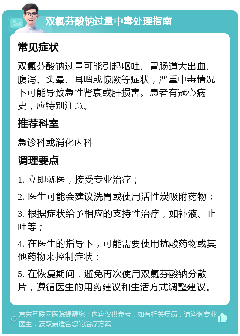 双氯芬酸钠过量中毒处理指南 常见症状 双氯芬酸钠过量可能引起呕吐、胃肠道大出血、腹泻、头晕、耳鸣或惊厥等症状，严重中毒情况下可能导致急性肾衰或肝损害。患者有冠心病史，应特别注意。 推荐科室 急诊科或消化内科 调理要点 1. 立即就医，接受专业治疗； 2. 医生可能会建议洗胃或使用活性炭吸附药物； 3. 根据症状给予相应的支持性治疗，如补液、止吐等； 4. 在医生的指导下，可能需要使用抗酸药物或其他药物来控制症状； 5. 在恢复期间，避免再次使用双氯芬酸钠分散片，遵循医生的用药建议和生活方式调整建议。