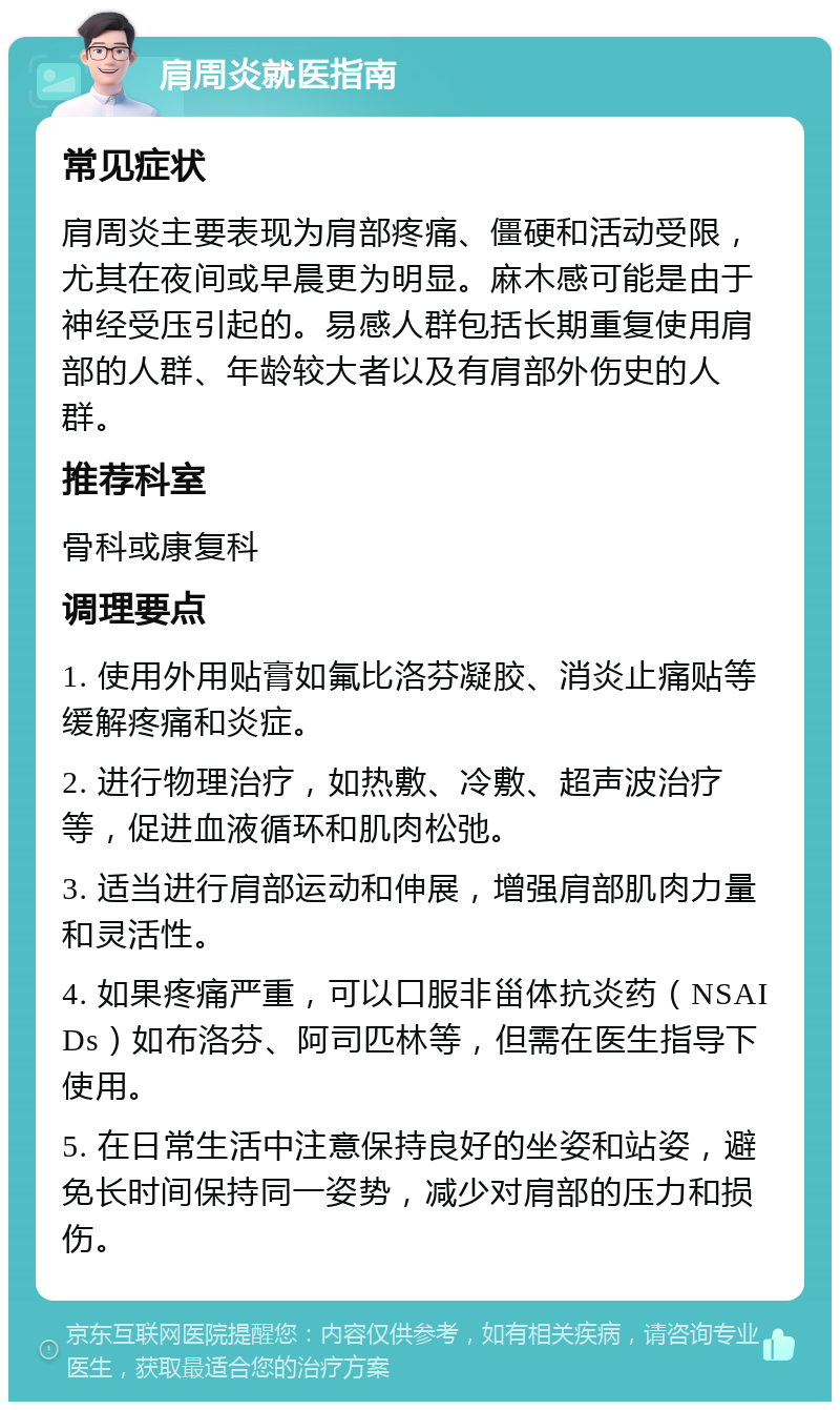 肩周炎就医指南 常见症状 肩周炎主要表现为肩部疼痛、僵硬和活动受限，尤其在夜间或早晨更为明显。麻木感可能是由于神经受压引起的。易感人群包括长期重复使用肩部的人群、年龄较大者以及有肩部外伤史的人群。 推荐科室 骨科或康复科 调理要点 1. 使用外用贴膏如氟比洛芬凝胶、消炎止痛贴等缓解疼痛和炎症。 2. 进行物理治疗，如热敷、冷敷、超声波治疗等，促进血液循环和肌肉松弛。 3. 适当进行肩部运动和伸展，增强肩部肌肉力量和灵活性。 4. 如果疼痛严重，可以口服非甾体抗炎药（NSAIDs）如布洛芬、阿司匹林等，但需在医生指导下使用。 5. 在日常生活中注意保持良好的坐姿和站姿，避免长时间保持同一姿势，减少对肩部的压力和损伤。