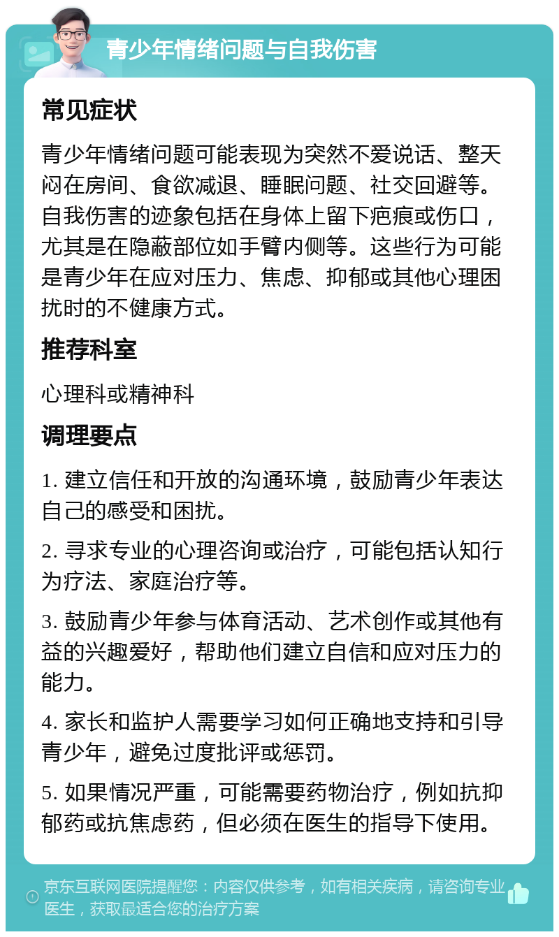 青少年情绪问题与自我伤害 常见症状 青少年情绪问题可能表现为突然不爱说话、整天闷在房间、食欲减退、睡眠问题、社交回避等。自我伤害的迹象包括在身体上留下疤痕或伤口，尤其是在隐蔽部位如手臂内侧等。这些行为可能是青少年在应对压力、焦虑、抑郁或其他心理困扰时的不健康方式。 推荐科室 心理科或精神科 调理要点 1. 建立信任和开放的沟通环境，鼓励青少年表达自己的感受和困扰。 2. 寻求专业的心理咨询或治疗，可能包括认知行为疗法、家庭治疗等。 3. 鼓励青少年参与体育活动、艺术创作或其他有益的兴趣爱好，帮助他们建立自信和应对压力的能力。 4. 家长和监护人需要学习如何正确地支持和引导青少年，避免过度批评或惩罚。 5. 如果情况严重，可能需要药物治疗，例如抗抑郁药或抗焦虑药，但必须在医生的指导下使用。