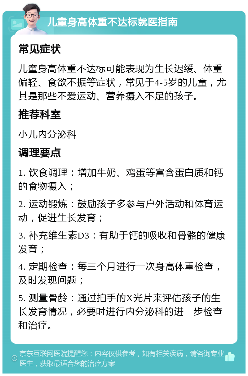 儿童身高体重不达标就医指南 常见症状 儿童身高体重不达标可能表现为生长迟缓、体重偏轻、食欲不振等症状，常见于4-5岁的儿童，尤其是那些不爱运动、营养摄入不足的孩子。 推荐科室 小儿内分泌科 调理要点 1. 饮食调理：增加牛奶、鸡蛋等富含蛋白质和钙的食物摄入； 2. 运动锻炼：鼓励孩子多参与户外活动和体育运动，促进生长发育； 3. 补充维生素D3：有助于钙的吸收和骨骼的健康发育； 4. 定期检查：每三个月进行一次身高体重检查，及时发现问题； 5. 测量骨龄：通过拍手的X光片来评估孩子的生长发育情况，必要时进行内分泌科的进一步检查和治疗。