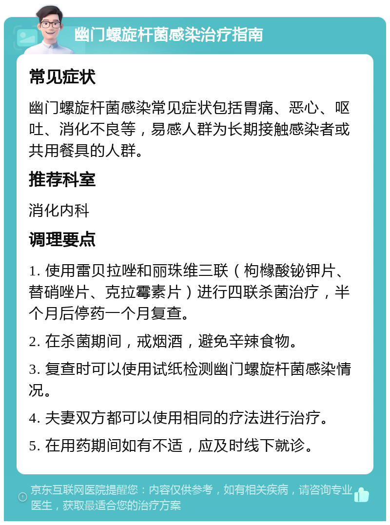 幽门螺旋杆菌感染治疗指南 常见症状 幽门螺旋杆菌感染常见症状包括胃痛、恶心、呕吐、消化不良等，易感人群为长期接触感染者或共用餐具的人群。 推荐科室 消化内科 调理要点 1. 使用雷贝拉唑和丽珠维三联（枸橼酸铋钾片、替硝唑片、克拉霉素片）进行四联杀菌治疗，半个月后停药一个月复查。 2. 在杀菌期间，戒烟酒，避免辛辣食物。 3. 复查时可以使用试纸检测幽门螺旋杆菌感染情况。 4. 夫妻双方都可以使用相同的疗法进行治疗。 5. 在用药期间如有不适，应及时线下就诊。