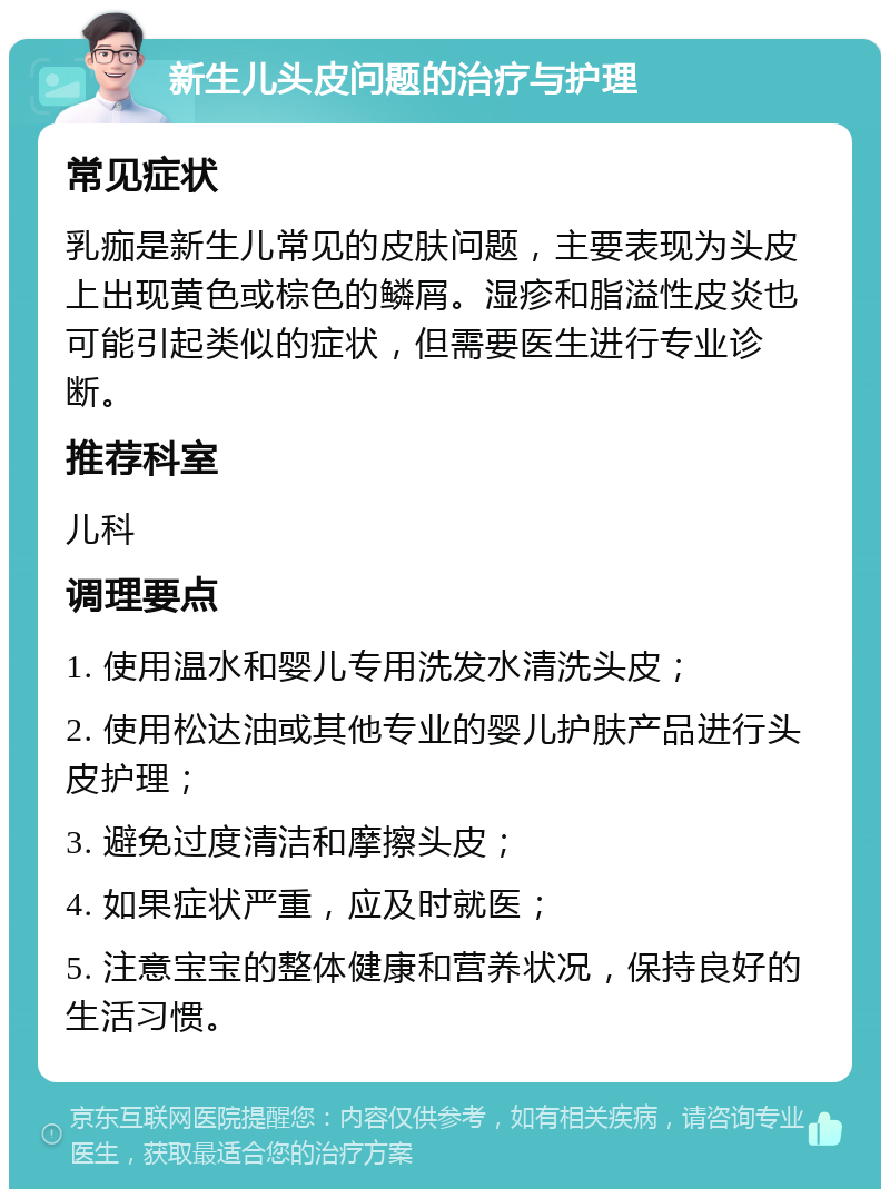 新生儿头皮问题的治疗与护理 常见症状 乳痂是新生儿常见的皮肤问题，主要表现为头皮上出现黄色或棕色的鳞屑。湿疹和脂溢性皮炎也可能引起类似的症状，但需要医生进行专业诊断。 推荐科室 儿科 调理要点 1. 使用温水和婴儿专用洗发水清洗头皮； 2. 使用松达油或其他专业的婴儿护肤产品进行头皮护理； 3. 避免过度清洁和摩擦头皮； 4. 如果症状严重，应及时就医； 5. 注意宝宝的整体健康和营养状况，保持良好的生活习惯。