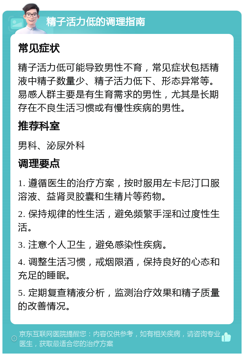 精子活力低的调理指南 常见症状 精子活力低可能导致男性不育，常见症状包括精液中精子数量少、精子活力低下、形态异常等。易感人群主要是有生育需求的男性，尤其是长期存在不良生活习惯或有慢性疾病的男性。 推荐科室 男科、泌尿外科 调理要点 1. 遵循医生的治疗方案，按时服用左卡尼汀口服溶液、益肾灵胶囊和生精片等药物。 2. 保持规律的性生活，避免频繁手淫和过度性生活。 3. 注意个人卫生，避免感染性疾病。 4. 调整生活习惯，戒烟限酒，保持良好的心态和充足的睡眠。 5. 定期复查精液分析，监测治疗效果和精子质量的改善情况。