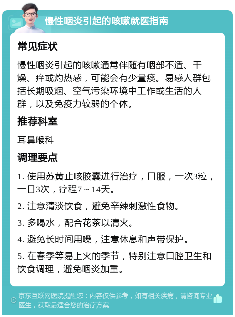 慢性咽炎引起的咳嗽就医指南 常见症状 慢性咽炎引起的咳嗽通常伴随有咽部不适、干燥、痒或灼热感，可能会有少量痰。易感人群包括长期吸烟、空气污染环境中工作或生活的人群，以及免疫力较弱的个体。 推荐科室 耳鼻喉科 调理要点 1. 使用苏黄止咳胶囊进行治疗，口服，一次3粒，一日3次，疗程7～14天。 2. 注意清淡饮食，避免辛辣刺激性食物。 3. 多喝水，配合花茶以清火。 4. 避免长时间用嗓，注意休息和声带保护。 5. 在春季等易上火的季节，特别注意口腔卫生和饮食调理，避免咽炎加重。