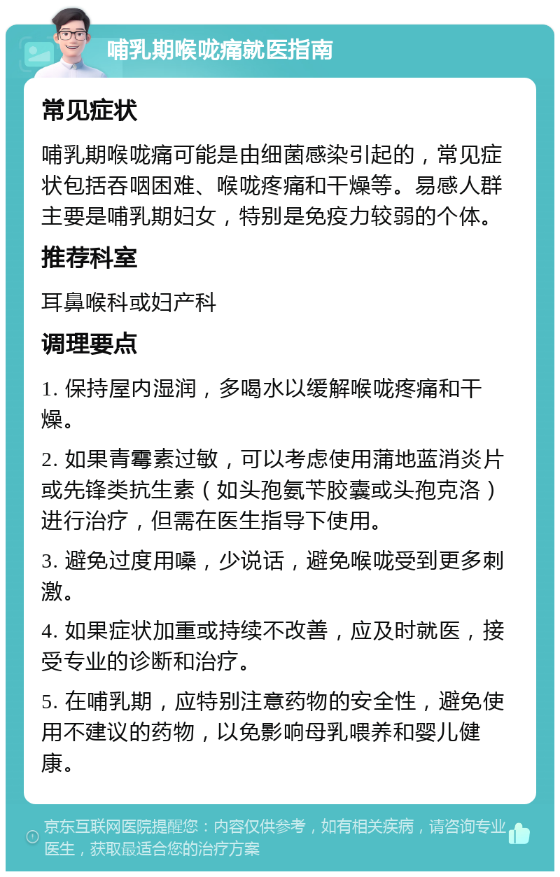 哺乳期喉咙痛就医指南 常见症状 哺乳期喉咙痛可能是由细菌感染引起的，常见症状包括吞咽困难、喉咙疼痛和干燥等。易感人群主要是哺乳期妇女，特别是免疫力较弱的个体。 推荐科室 耳鼻喉科或妇产科 调理要点 1. 保持屋内湿润，多喝水以缓解喉咙疼痛和干燥。 2. 如果青霉素过敏，可以考虑使用蒲地蓝消炎片或先锋类抗生素（如头孢氨苄胶囊或头孢克洛）进行治疗，但需在医生指导下使用。 3. 避免过度用嗓，少说话，避免喉咙受到更多刺激。 4. 如果症状加重或持续不改善，应及时就医，接受专业的诊断和治疗。 5. 在哺乳期，应特别注意药物的安全性，避免使用不建议的药物，以免影响母乳喂养和婴儿健康。