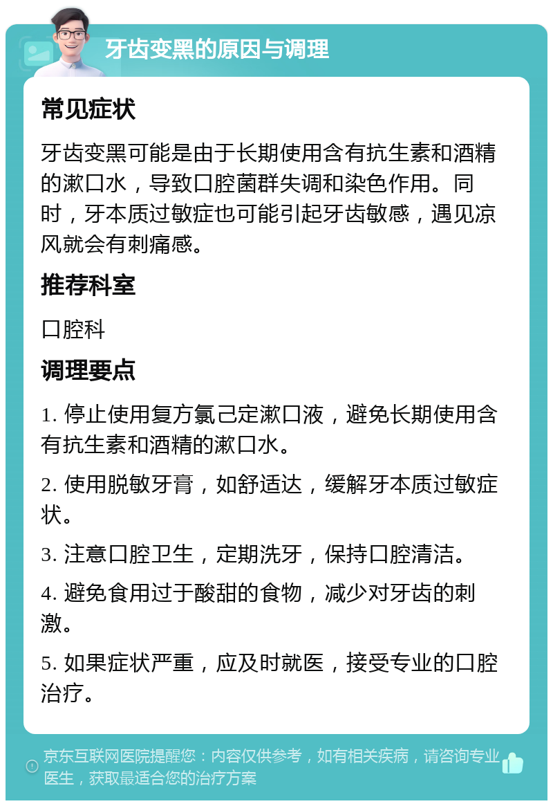 牙齿变黑的原因与调理 常见症状 牙齿变黑可能是由于长期使用含有抗生素和酒精的漱口水，导致口腔菌群失调和染色作用。同时，牙本质过敏症也可能引起牙齿敏感，遇见凉风就会有刺痛感。 推荐科室 口腔科 调理要点 1. 停止使用复方氯己定漱口液，避免长期使用含有抗生素和酒精的漱口水。 2. 使用脱敏牙膏，如舒适达，缓解牙本质过敏症状。 3. 注意口腔卫生，定期洗牙，保持口腔清洁。 4. 避免食用过于酸甜的食物，减少对牙齿的刺激。 5. 如果症状严重，应及时就医，接受专业的口腔治疗。