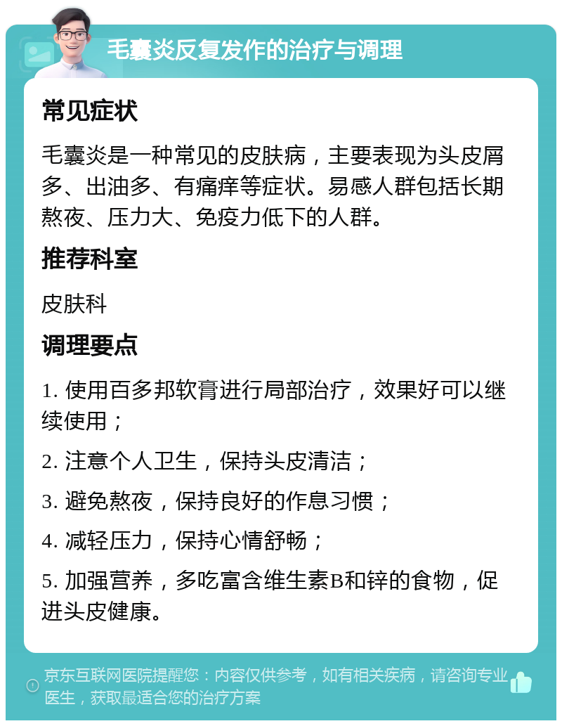 毛囊炎反复发作的治疗与调理 常见症状 毛囊炎是一种常见的皮肤病，主要表现为头皮屑多、出油多、有痛痒等症状。易感人群包括长期熬夜、压力大、免疫力低下的人群。 推荐科室 皮肤科 调理要点 1. 使用百多邦软膏进行局部治疗，效果好可以继续使用； 2. 注意个人卫生，保持头皮清洁； 3. 避免熬夜，保持良好的作息习惯； 4. 减轻压力，保持心情舒畅； 5. 加强营养，多吃富含维生素B和锌的食物，促进头皮健康。