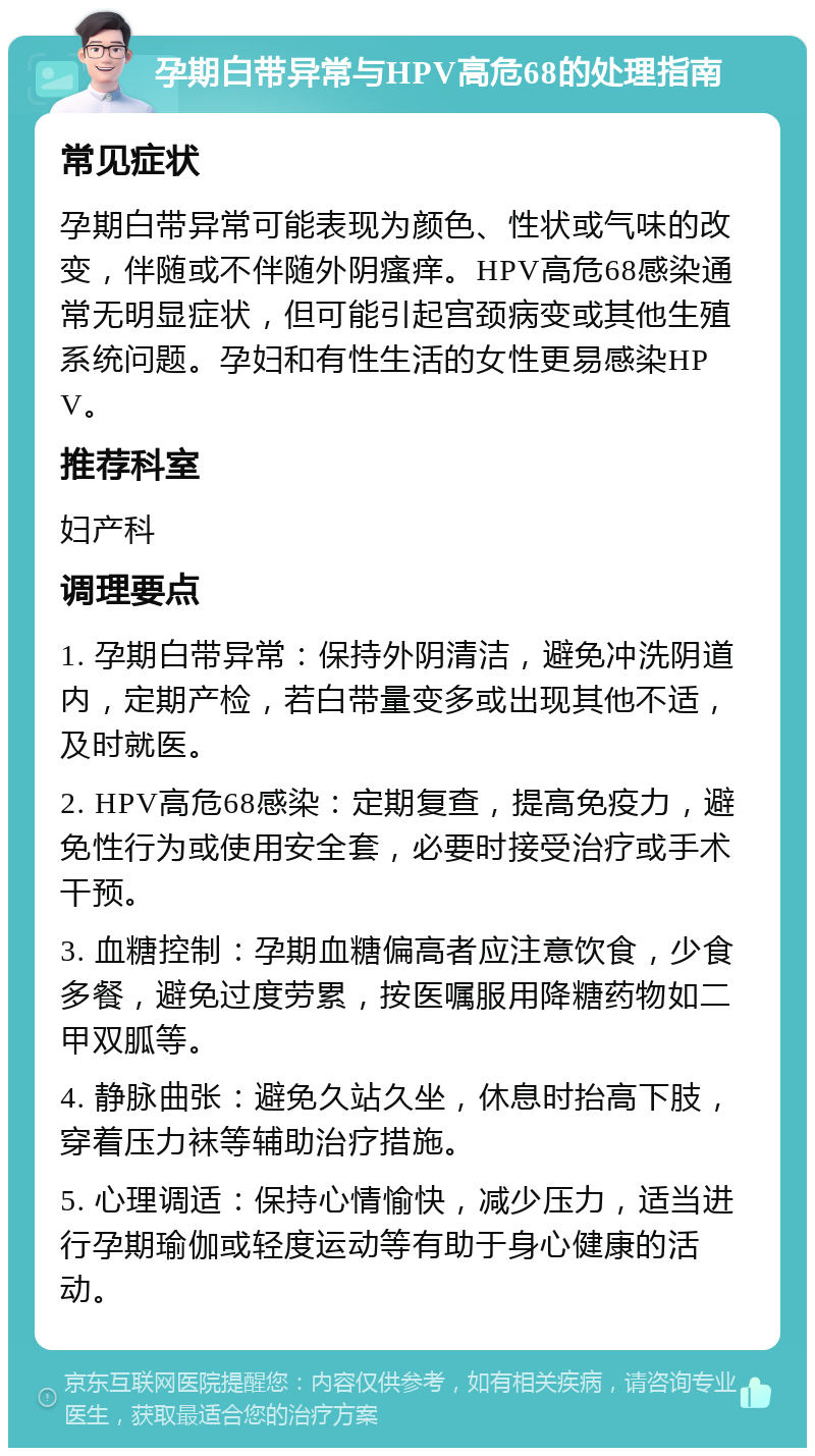 孕期白带异常与HPV高危68的处理指南 常见症状 孕期白带异常可能表现为颜色、性状或气味的改变，伴随或不伴随外阴瘙痒。HPV高危68感染通常无明显症状，但可能引起宫颈病变或其他生殖系统问题。孕妇和有性生活的女性更易感染HPV。 推荐科室 妇产科 调理要点 1. 孕期白带异常：保持外阴清洁，避免冲洗阴道内，定期产检，若白带量变多或出现其他不适，及时就医。 2. HPV高危68感染：定期复查，提高免疫力，避免性行为或使用安全套，必要时接受治疗或手术干预。 3. 血糖控制：孕期血糖偏高者应注意饮食，少食多餐，避免过度劳累，按医嘱服用降糖药物如二甲双胍等。 4. 静脉曲张：避免久站久坐，休息时抬高下肢，穿着压力袜等辅助治疗措施。 5. 心理调适：保持心情愉快，减少压力，适当进行孕期瑜伽或轻度运动等有助于身心健康的活动。