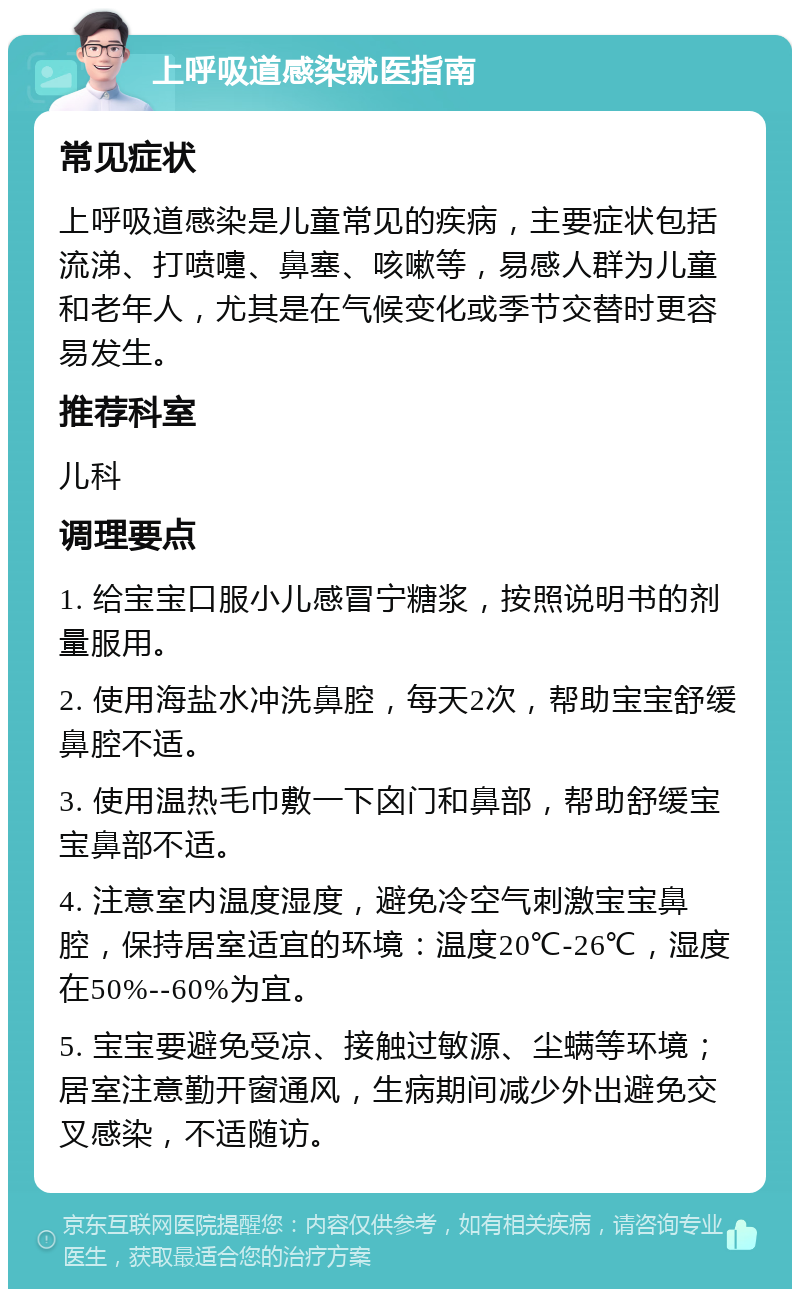 上呼吸道感染就医指南 常见症状 上呼吸道感染是儿童常见的疾病，主要症状包括流涕、打喷嚏、鼻塞、咳嗽等，易感人群为儿童和老年人，尤其是在气候变化或季节交替时更容易发生。 推荐科室 儿科 调理要点 1. 给宝宝口服小儿感冒宁糖浆，按照说明书的剂量服用。 2. 使用海盐水冲洗鼻腔，每天2次，帮助宝宝舒缓鼻腔不适。 3. 使用温热毛巾敷一下囟门和鼻部，帮助舒缓宝宝鼻部不适。 4. 注意室内温度湿度，避免冷空气刺激宝宝鼻腔，保持居室适宜的环境：温度20℃-26℃，湿度在50%--60%为宜。 5. 宝宝要避免受凉、接触过敏源、尘螨等环境；居室注意勤开窗通风，生病期间减少外出避免交叉感染，不适随访。